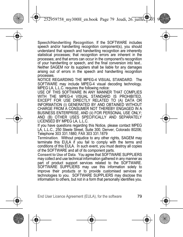 End User Licence Agreement (EULA), for the software79Speech/Handwriting Recognition. If the SOFTWARE includes speech and/or handwriting recognition component(s), you should understand that speech and handwriting recognition are inherently statistical processes; that recognition errors are inherent in the processes; and that errors can occur in the component&apos;s recognition of your handwriting or speech, and the final conversion into text.. Neither SAGEM nor its suppliers shall be liable for any damages arising out of errors in the speech and handwriting recognition processes.NOTICE REGARDING THE MPEG-4 VISUAL STANDARD.  The SOFTWARE may include MPEG-4 visual decoding technology. MPEG LA, L.L.C. requires the following notice: USE OF THIS SOFTWARE IN ANY MANNER THAT COMPLIES WITH THE MPEG-4 VISUAL STANDARD IS PROHIBITED, EXCEPT FOR USE DIRECTLY RELATED TO (A) DATA OR INFORMATION (i) GENERATED BY AND OBTAINED WITHOUT CHARGE FROM A CONSUMER NOT THEREBY ENGAGED IN A BUSINESS ENTERPRISE, AND (ii) FOR PERSONAL USE ONLY; AND (B) OTHER USES SPECIFICALLY AND SEPARATELY LICENSED BY MPEG LA, L.L.C.If you have questions regarding this Notice, please contact MPEG LA, L.L.C., 250 Steele Street, Suite 300, Denver, Colorado 80206; Telephone 303 331.1880; FAX 303 331.1879 Termination.  Without prejudice to any other rights, SAGEM may terminate this EULA if you fail to comply with the terms and conditions of this EULA.  In such event, you must destroy all copies of the SOFTWARE and all of its component parts.Consent to Use of Data.  You agree that SOFTWARE SUPPLIERS may collect and use technical information gathered in any manner as part of product support services related to the SOFTWARE. SOFTWARE SUPPLIERS may use this information solely to improve their products or to provide customised services or technologies to you.  SOFTWARE SUPPLIERS may disclose this information to others, but not in a form that personally identifies you.252959758_my300H_en.book  Page 79  Jeudi, 26. juillet 2007  9:03 09
