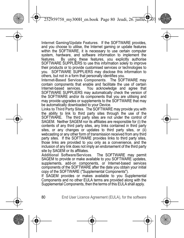 80 End User Licence Agreement (EULA), for the softwareInternet Gaming/Update Features.  If the SOFTWARE provides, and you choose to utilise, the Internet gaming or update features within the SOFTWARE, it is necessary to use certain computer system, hardware, and software information to implement the features.  By using these features, you explicitly authorise SOFTWARE SUPPLIERS to use this information solely to improve their products or to provide customised services or technologies to you.  SOFTWARE SUPPLIERS may disclose this information to others, but not in a form that personally identifies you. Internet-Based Services Components.  The SOFTWARE may contain components that enable and facilitate the use of certain Internet-based services.  You acknowledge and agree that SOFTWARE SUPPLIERS may automatically check the version of the SOFTWARE and/or its components that you are utilising and may provide upgrades or supplements to the SOFTWARE that may be automatically downloaded to your Device.  Links to Third Party Sites.  The SOFTWARE may provide you with the ability to link to third party sites through the use of the SOFTWARE.  The third party sites are not under the control of SAGEM.  Neither SAGEM nor its affiliates are responsible for (i) the contents of any third party sites, any links contained in third party sites, or any changes or updates to third party sites, or (ii) webcasting or any other form of transmission received from any third party sites.  If the SOFTWARE provides links to third party sites, those links are provided to you only as a convenience, and the inclusion of any link does not imply an endorsement of the third party site by SAGEM or its affiliates.Additional Software/Services.  The SOFTWARE may permit SAGEM to provide or make available to you SOFTWARE updates, supplements, add-on components, or Internet-based services components of the SOFTWARE after the date you obtain your initial copy of the SOFTWARE (&quot;Supplemental Components&quot;).  If SAGEM provides or makes available to you Supplemental Components and no other EULA terms are provided along with the Supplemental Components, then the terms of this EULA shall apply.  252959758_my300H_en.book  Page 80  Jeudi, 26. juillet 2007  9:03 09