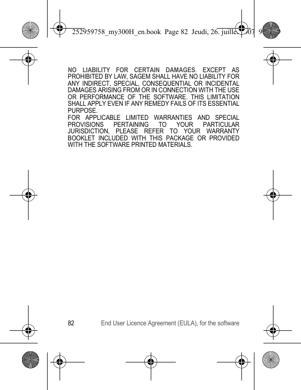 82 End User Licence Agreement (EULA), for the softwareNO LIABILITY FOR CERTAIN DAMAGES. EXCEPT AS PROHIBITED BY LAW, SAGEM SHALL HAVE NO LIABILITY FOR ANY INDIRECT, SPECIAL, CONSEQUENTIAL OR INCIDENTAL DAMAGES ARISING FROM OR IN CONNECTION WITH THE USE OR PERFORMANCE OF THE SOFTWARE. THIS LIMITATION SHALL APPLY EVEN IF ANY REMEDY FAILS OF ITS ESSENTIAL PURPOSE. FOR APPLICABLE LIMITED WARRANTIES AND SPECIAL PROVISIONS PERTAINING TO YOUR PARTICULAR JURISDICTION, PLEASE REFER TO YOUR WARRANTY BOOKLET INCLUDED WITH THIS PACKAGE OR PROVIDED WITH THE SOFTWARE PRINTED MATERIALS.252959758_my300H_en.book  Page 82  Jeudi, 26. juillet 2007  9:03 09