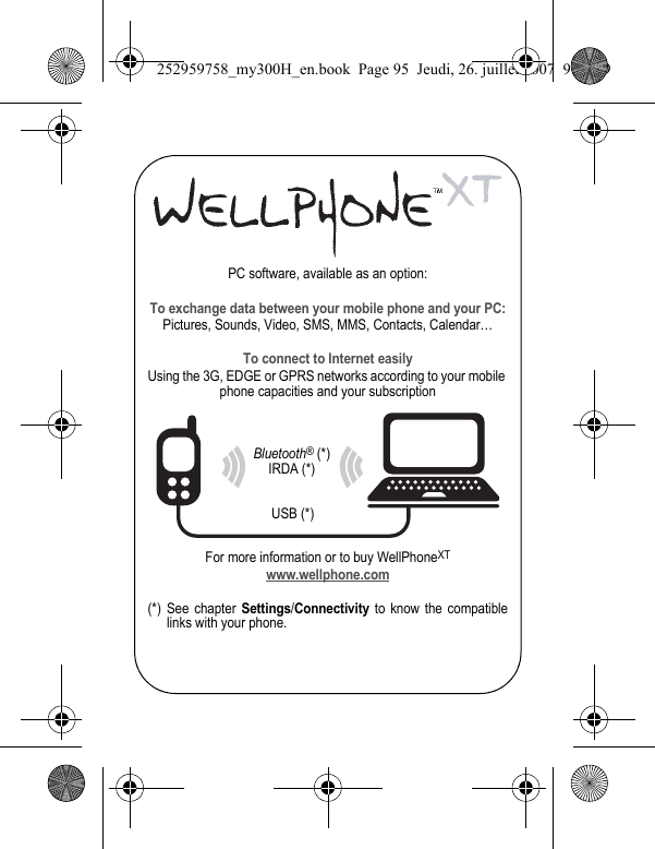PC software, available as an option:To exchange data between your mobile phone and your PC:Pictures, Sounds, Video, SMS, MMS, Contacts, Calendar…To connect to Internet easilyUsing the 3G, EDGE or GPRS networks according to your mobile phone capacities and your subscriptionFor more information or to buy WellPhoneXTwww.wellphone.com(*) See chapter Settings/Connectivity to know the compatible links with your phone.Bluetooth® (*)IRDA (*)USB (*)252959758_my300H_en.book  Page 95  Jeudi, 26. juillet 2007  9:03 09