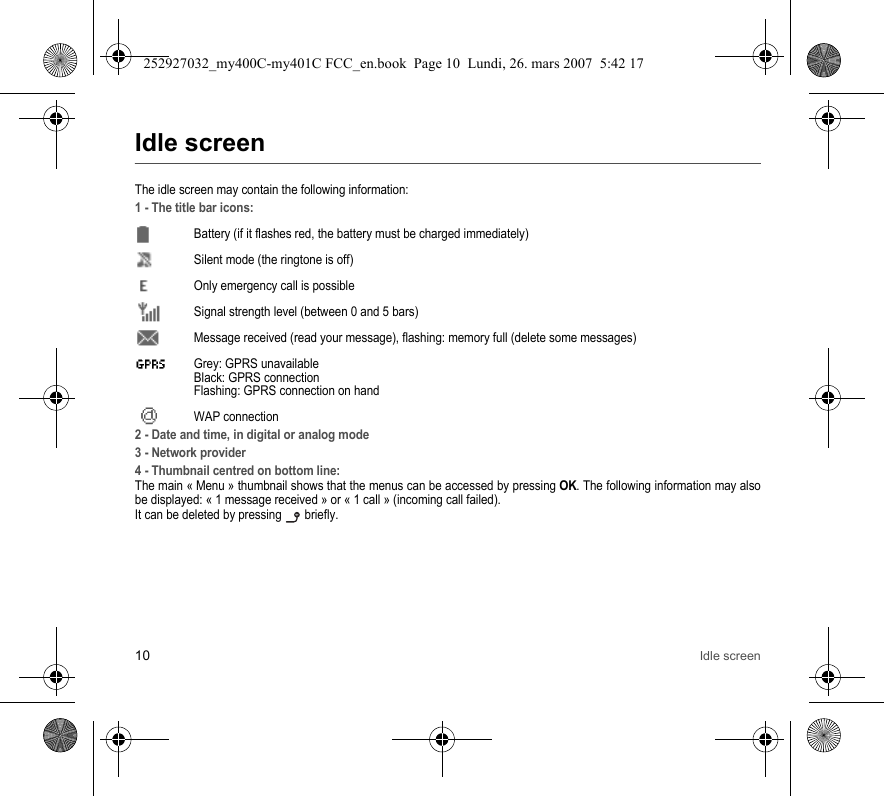 10 Idle screenIdle screenThe idle screen may contain the following information:1 - The title bar icons:Battery (if it flashes red, the battery must be charged immediately)Silent mode (the ringtone is off)  Only emergency call is possibleSignal strength level (between 0 and 5 bars)  Message received (read your message), flashing: memory full (delete some messages)  Grey: GPRS unavailable Black: GPRS connection Flashing: GPRS connection on hand WAP connection2 - Date and time, in digital or analog mode3 - Network provider4 - Thumbnail centred on bottom line:The main « Menu » thumbnail shows that the menus can be accessed by pressing OK. The following information may also be displayed: « 1 message received » or « 1 call » (incoming call failed).It can be deleted by pressing   briefly.252927032_my400C-my401C FCC_en.book  Page 10  Lundi, 26. mars 2007  5:42 17
