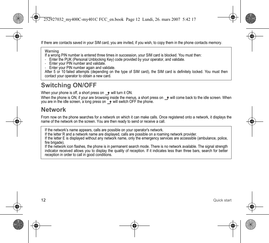 12 Quick startIf there are contacts saved in your SIM card, you are invited, if you wish, to copy them in the phone contacts memory.Switching ON/OFFWhen your phone is off, a short press on   will turn it ON.When the phone is ON, if your are browsing inside the menus, a short press on   will come back to the idle screen. When you are in the idle screen, a long press on   will switch OFF the phone.NetworkFrom now on the phone searches for a network on which it can make calls. Once registered onto a network, it displays the name of the network on the screen. You are then ready to send or receive a call.WarningIf a wrong PIN number is entered three times in succession, your SIM card is blocked. You must then:-Enter the PUK (Personal Unblocking Key) code provided by your operator, and validate.-Enter your PIN number and validate.-Enter your PIN number again and validate.After 5 or 10 failed attempts (depending on the type of SIM card), the SIM card is definitely locked. You must then contact your operator to obtain a new card.If the network’s name appears, calls are possible on your operator&apos;s network.If the letter R and a network name are displayed, calls are possible on a roaming network provider. If the letter E is displayed without any network name, only the emergency services are accessible (ambulance, police, fire brigade).If the network icon flashes, the phone is in permanent search mode. There is no network available. The signal strength indicator received allows you to display the quality of reception. If it indicates less than three bars, search for better reception in order to call in good conditions.252927032_my400C-my401C FCC_en.book  Page 12  Lundi, 26. mars 2007  5:42 17