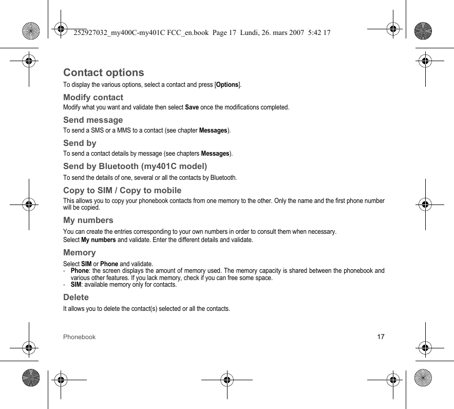 Phonebook 17Contact optionsTo display the various options, select a contact and press [Options].Modify contactModify what you want and validate then select Save once the modifications completed.Send messageTo send a SMS or a MMS to a contact (see chapter Messages).Send byTo send a contact details by message (see chapters Messages).Send by Bluetooth (my401C model)To send the details of one, several or all the contacts by Bluetooth.Copy to SIM / Copy to mobileThis allows you to copy your phonebook contacts from one memory to the other. Only the name and the first phone number will be copied.My numbersYou can create the entries corresponding to your own numbers in order to consult them when necessary.Select My numbers and validate. Enter the different details and validate.MemorySelect SIM or Phone and validate.-Phone: the screen displays the amount of memory used. The memory capacity is shared between the phonebook and various other features. If you lack memory, check if you can free some space.-SIM: available memory only for contacts.DeleteIt allows you to delete the contact(s) selected or all the contacts.252927032_my400C-my401C FCC_en.book  Page 17  Lundi, 26. mars 2007  5:42 17