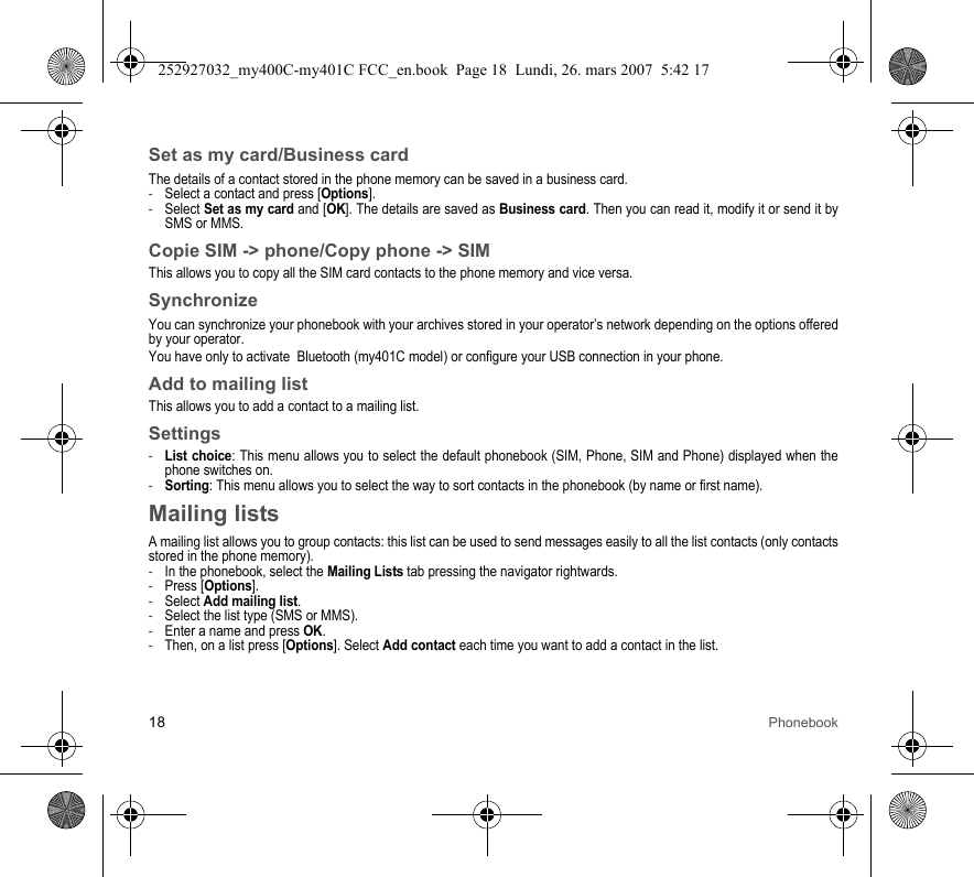 18 PhonebookSet as my card/Business cardThe details of a contact stored in the phone memory can be saved in a business card.-Select a contact and press [Options].-Select Set as my card and [OK]. The details are saved as Business card. Then you can read it, modify it or send it by SMS or MMS.Copie SIM -&gt; phone/Copy phone -&gt; SIMThis allows you to copy all the SIM card contacts to the phone memory and vice versa.SynchronizeYou can synchronize your phonebook with your archives stored in your operator’s network depending on the options offered by your operator.You have only to activate  Bluetooth (my401C model) or configure your USB connection in your phone.Add to mailing listThis allows you to add a contact to a mailing list.Settings-List choice: This menu allows you to select the default phonebook (SIM, Phone, SIM and Phone) displayed when the phone switches on.-Sorting: This menu allows you to select the way to sort contacts in the phonebook (by name or first name).Mailing listsA mailing list allows you to group contacts: this list can be used to send messages easily to all the list contacts (only contacts stored in the phone memory). -In the phonebook, select the Mailing Lists tab pressing the navigator rightwards.-Press [Options].-Select Add mailing list.-Select the list type (SMS or MMS).-Enter a name and press OK.-Then, on a list press [Options]. Select Add contact each time you want to add a contact in the list.252927032_my400C-my401C FCC_en.book  Page 18  Lundi, 26. mars 2007  5:42 17