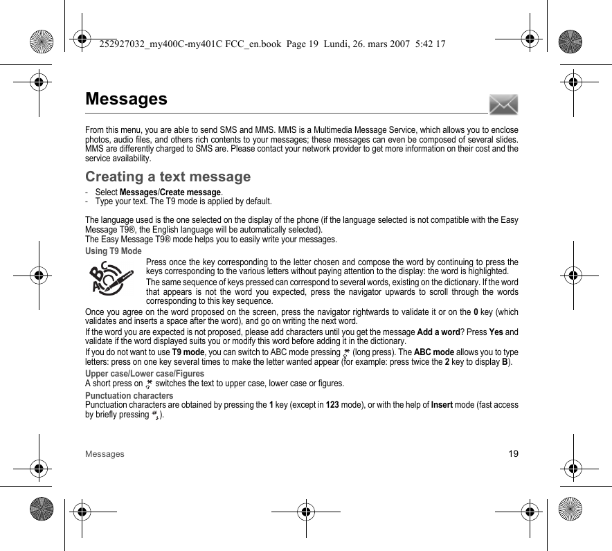 Messages 19MessagesFrom this menu, you are able to send SMS and MMS. MMS is a Multimedia Message Service, which allows you to enclose photos, audio files, and others rich contents to your messages; these messages can even be composed of several slides. MMS are differently charged to SMS are. Please contact your network provider to get more information on their cost and the service availability. Creating a text message-Select Messages/Create message.-Type your text. The T9 mode is applied by default.The language used is the one selected on the display of the phone (if the language selected is not compatible with the Easy Message T9®, the English language will be automatically selected).The Easy Message T9® mode helps you to easily write your messages.Using T9 ModePress once the key corresponding to the letter chosen and compose the word by continuing to press the keys corresponding to the various letters without paying attention to the display: the word is highlighted.The same sequence of keys pressed can correspond to several words, existing on the dictionary. If the word that appears is not the word you expected, press the navigator upwards to scroll through the words corresponding to this key sequence.Once you agree on the word proposed on the screen, press the navigator rightwards to validate it or on the 0 key (which validates and inserts a space after the word), and go on writing the next word.If the word you are expected is not proposed, please add characters until you get the message Add a word? Press Yes and validate if the word displayed suits you or modify this word before adding it in the dictionary.If you do not want to use T9 mode, you can switch to ABC mode pressing   (long press). The ABC mode allows you to type letters: press on one key several times to make the letter wanted appear (for example: press twice the 2 key to display B).Upper case/Lower case/FiguresA short press on   switches the text to upper case, lower case or figures.Punctuation charactersPunctuation characters are obtained by pressing the 1 key (except in 123 mode), or with the help of Insert mode (fast access by briefly pressing  ).252927032_my400C-my401C FCC_en.book  Page 19  Lundi, 26. mars 2007  5:42 17