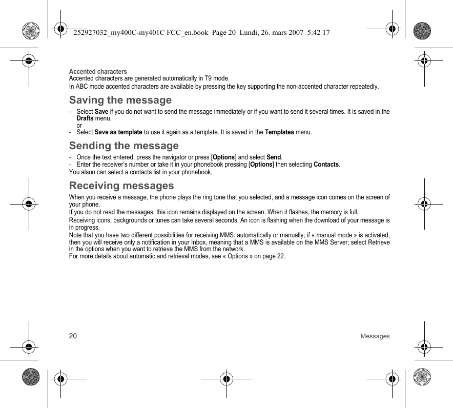 20 MessagesAccented charactersAccented characters are generated automatically in T9 mode.In ABC mode accented characters are available by pressing the key supporting the non-accented character repeatedly.Saving the message-Select Save if you do not want to send the message immediately or if you want to send it several times. It is saved in the Drafts menu. or-Select Save as template to use it again as a template. It is saved in the Templates menu.Sending the message-Once the text entered, press the navigator or press [Options] and select Send.-Enter the receiver’s number or take it in your phonebook pressing [Options] then selecting Contacts.You alson can select a contacts list in your phonebook.Receiving messagesWhen you receive a message, the phone plays the ring tone that you selected, and a message icon comes on the screen of your phone.If you do not read the messages, this icon remains displayed on the screen. When it flashes, the memory is full.Receiving icons, backgrounds or tunes can take several seconds. An icon is flashing when the download of your message is in progress.Note that you have two different possibilities for receiving MMS: automatically or manually; if « manual mode » is activated, then you will receive only a notification in your Inbox, meaning that a MMS is available on the MMS Server; select Retrieve in the options when you want to retrieve the MMS from the network.For more details about automatic and retrieval modes, see « Options » on page 22.252927032_my400C-my401C FCC_en.book  Page 20  Lundi, 26. mars 2007  5:42 17