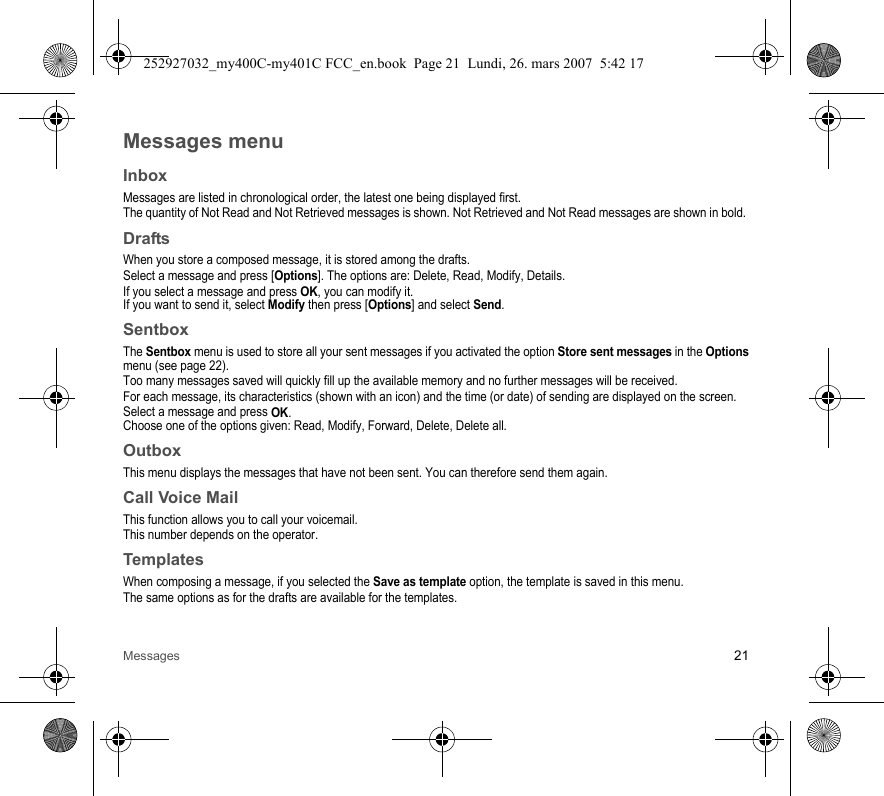 Messages 21Messages menuInboxMessages are listed in chronological order, the latest one being displayed first.The quantity of Not Read and Not Retrieved messages is shown. Not Retrieved and Not Read messages are shown in bold. DraftsWhen you store a composed message, it is stored among the drafts.Select a message and press [Options]. The options are: Delete, Read, Modify, Details.If you select a message and press OK, you can modify it.If you want to send it, select Modify then press [Options] and select Send.SentboxThe Sentbox menu is used to store all your sent messages if you activated the option Store sent messages in the Options menu (see page 22).Too many messages saved will quickly fill up the available memory and no further messages will be received.For each message, its characteristics (shown with an icon) and the time (or date) of sending are displayed on the screen.Select a message and press OK.Choose one of the options given: Read, Modify, Forward, Delete, Delete all.OutboxThis menu displays the messages that have not been sent. You can therefore send them again.Call Voice MailThis function allows you to call your voicemail.This number depends on the operator.TemplatesWhen composing a message, if you selected the Save as template option, the template is saved in this menu.The same options as for the drafts are available for the templates.252927032_my400C-my401C FCC_en.book  Page 21  Lundi, 26. mars 2007  5:42 17