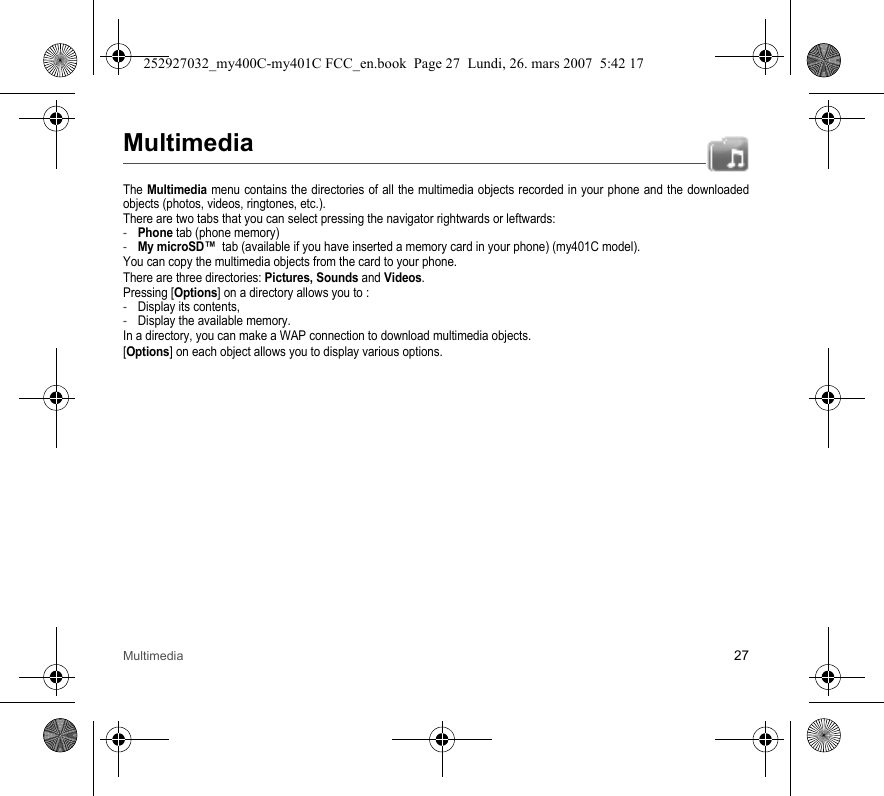 Multimedia 27MultimediaThe Multimedia menu contains the directories of all the multimedia objects recorded in your phone and the downloaded objects (photos, videos, ringtones, etc.). There are two tabs that you can select pressing the navigator rightwards or leftwards:-Phone tab (phone memory)-My microSD™  tab (available if you have inserted a memory card in your phone) (my401C model).You can copy the multimedia objects from the card to your phone.There are three directories: Pictures, Sounds and Videos.Pressing [Options] on a directory allows you to :-Display its contents,-Display the available memory.In a directory, you can make a WAP connection to download multimedia objects.[Options] on each object allows you to display various options.252927032_my400C-my401C FCC_en.book  Page 27  Lundi, 26. mars 2007  5:42 17