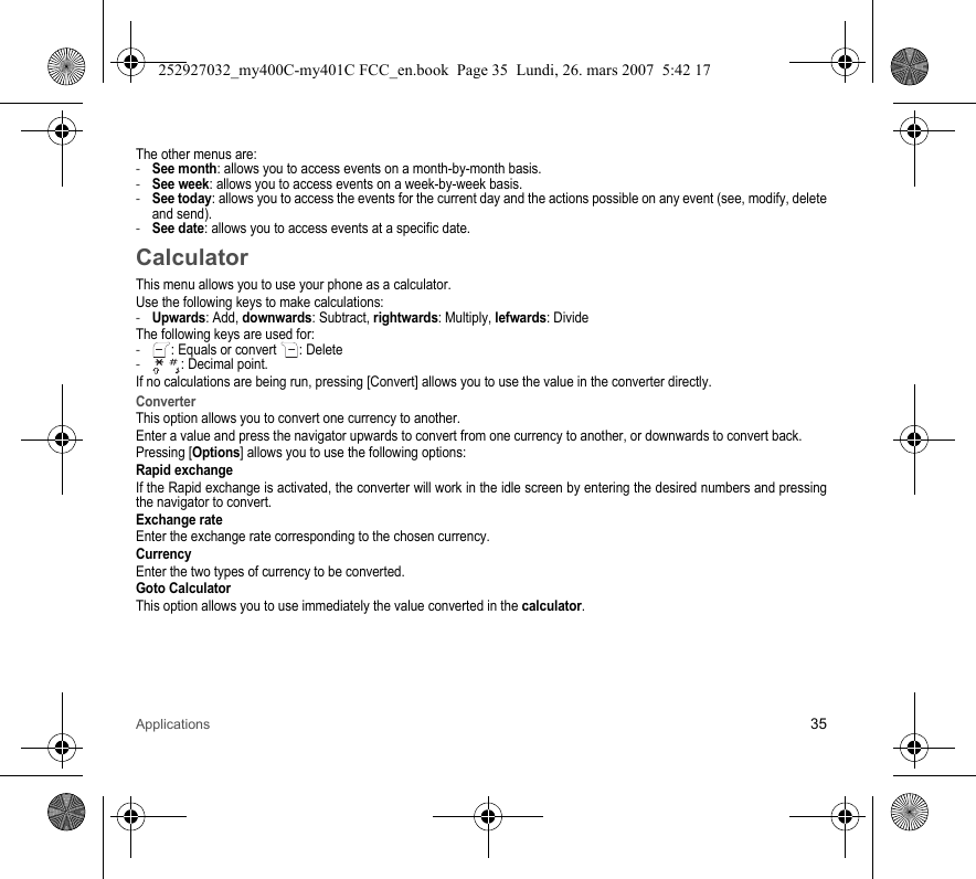 Applications 35The other menus are:-See month: allows you to access events on a month-by-month basis.-See week: allows you to access events on a week-by-week basis.-See today: allows you to access the events for the current day and the actions possible on any event (see, modify, delete and send).-See date: allows you to access events at a specific date.CalculatorThis menu allows you to use your phone as a calculator.Use the following keys to make calculations:-Upwards: Add, downwards: Subtract, rightwards: Multiply, lefwards: DivideThe following keys are used for:-: Equals or convert : Delete- : Decimal point.If no calculations are being run, pressing [Convert] allows you to use the value in the converter directly.ConverterThis option allows you to convert one currency to another.Enter a value and press the navigator upwards to convert from one currency to another, or downwards to convert back.Pressing [Options] allows you to use the following options:Rapid exchangeIf the Rapid exchange is activated, the converter will work in the idle screen by entering the desired numbers and pressing the navigator to convert.Exchange rateEnter the exchange rate corresponding to the chosen currency.CurrencyEnter the two types of currency to be converted.Goto CalculatorThis option allows you to use immediately the value converted in the calculator.252927032_my400C-my401C FCC_en.book  Page 35  Lundi, 26. mars 2007  5:42 17