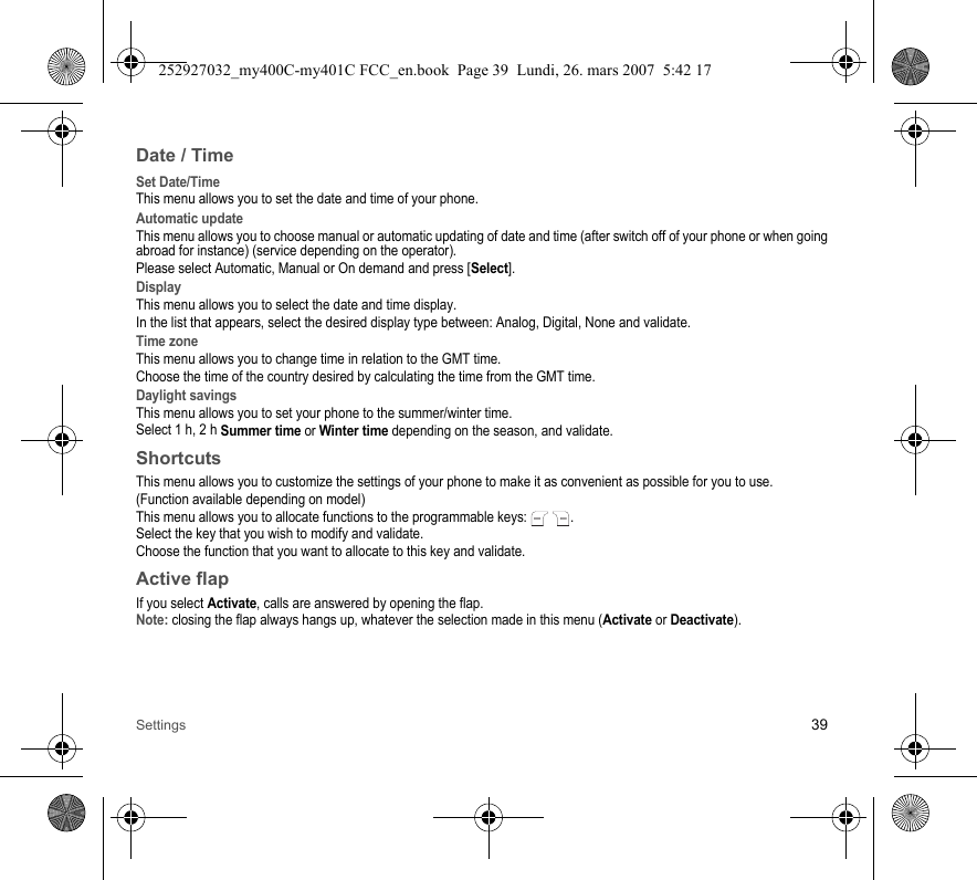 Settings 39Date / TimeSet Date/TimeThis menu allows you to set the date and time of your phone.Automatic updateThis menu allows you to choose manual or automatic updating of date and time (after switch off of your phone or when going abroad for instance) (service depending on the operator).Please select Automatic, Manual or On demand and press [Select].DisplayThis menu allows you to select the date and time display.In the list that appears, select the desired display type between: Analog, Digital, None and validate.Time zoneThis menu allows you to change time in relation to the GMT time.Choose the time of the country desired by calculating the time from the GMT time.Daylight savingsThis menu allows you to set your phone to the summer/winter time.Select 1 h, 2 h Summer time or Winter time depending on the season, and validate.ShortcutsThis menu allows you to customize the settings of your phone to make it as convenient as possible for you to use.(Function available depending on model)This menu allows you to allocate functions to the programmable keys:  .Select the key that you wish to modify and validate.Choose the function that you want to allocate to this key and validate.Active flapIf you select Activate, calls are answered by opening the flap.Note: closing the flap always hangs up, whatever the selection made in this menu (Activate or Deactivate).252927032_my400C-my401C FCC_en.book  Page 39  Lundi, 26. mars 2007  5:42 17