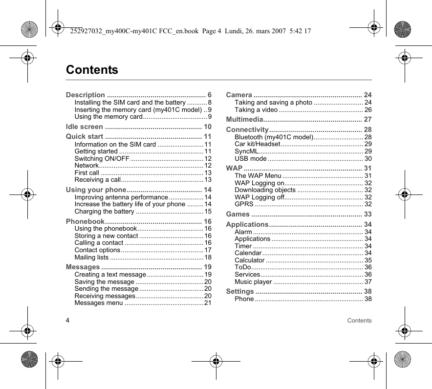 4ContentsContentsDescription .................................................. 6Installing the SIM card and the battery ........... 8Inserting the memory card (my401C model) .. 9Using the memory card................................... 9Idle screen ................................................. 10Quick start ................................................. 11Information on the SIM card .........................11Getting started ..............................................11Switching ON/OFF........................................12Network......................................................... 12First call ........................................................13Receiving a call............................................. 13Using your phone...................................... 14Improving antenna performance...................14Increase the battery life of your phone .........14Charging the battery .....................................15Phonebook................................................. 16Using the phonebook.................................... 16Storing a new contact ...................................16Calling a contact ...........................................16Contact options.............................................17Mailing lists ...................................................18Messages ................................................... 19Creating a text message...............................19Saving the message .....................................20Sending the message ...................................20Receiving messages..................................... 20Messages menu ...........................................21Camera ....................................................... 24Taking and saving a photo ........................... 24Taking a video .............................................. 26Multimedia.................................................. 27Connectivity............................................... 28Bluetooth (my401C model)........................... 28Car kit/Headset............................................. 29SyncML......................................................... 29USB mode .................................................... 30WAP ............................................................ 31The WAP Menu ............................................ 31WAP Logging on........................................... 32Downloading objects .................................... 32WAP Logging off........................................... 32GPRS ........................................................... 32Games ........................................................ 33Applications............................................... 34Alarm ............................................................ 34Applications .................................................. 34Timer ............................................................ 34Calendar ....................................................... 34Calculator ..................................................... 35ToDo............................................................. 36Services........................................................ 36Music player ................................................. 37Settings ...................................................... 38Phone ........................................................... 38252927032_my400C-my401C FCC_en.book  Page 4  Lundi, 26. mars 2007  5:42 17