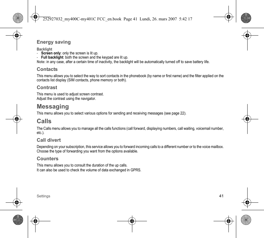 Settings 41Energy savingBacklight-Screen only: only the screen is lit up.-Full backlight: both the screen and the keypad are lit up.Note: in any case, after a certain time of inactivity, the backlight will be automatically turned off to save battery life.ContactsThis menu allows you to select the way to sort contacts in the phonebook (by name or first name) and the filter applied on the contacts list display (SIM contacts, phone memory or both).ContrastThis menu is used to adjust screen contrast.Adjust the contrast using the navigator.MessagingThis menu allows you to select various options for sending and receiving messages (see page 22).CallsThe Calls menu allows you to manage all the calls functions (call forward, displaying numbers, call waiting, voicemail number, etc.).Call divertDepending on your subscription, this service allows you to forward incoming calls to a different number or to the voice mailbox.Choose the type of forwarding you want from the options available.CountersThis menu allows you to consult the duration of the up calls.It can also be used to check the volume of data exchanged in GPRS.252927032_my400C-my401C FCC_en.book  Page 41  Lundi, 26. mars 2007  5:42 17