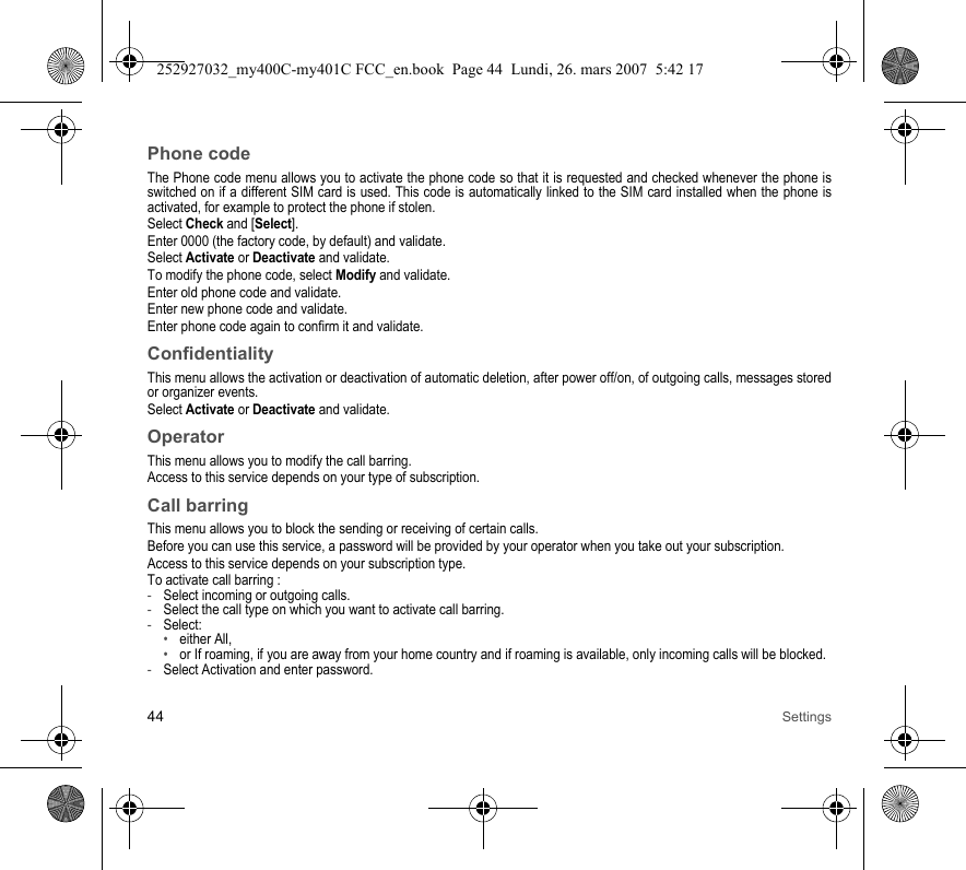 44 SettingsPhone codeThe Phone code menu allows you to activate the phone code so that it is requested and checked whenever the phone is switched on if a different SIM card is used. This code is automatically linked to the SIM card installed when the phone is activated, for example to protect the phone if stolen.Select Check and [Select].Enter 0000 (the factory code, by default) and validate. Select Activate or Deactivate and validate.To modify the phone code, select Modify and validate.Enter old phone code and validate.Enter new phone code and validate.Enter phone code again to confirm it and validate.ConfidentialityThis menu allows the activation or deactivation of automatic deletion, after power off/on, of outgoing calls, messages stored or organizer events.Select Activate or Deactivate and validate.OperatorThis menu allows you to modify the call barring.Access to this service depends on your type of subscription.Call barringThis menu allows you to block the sending or receiving of certain calls.Before you can use this service, a password will be provided by your operator when you take out your subscription.Access to this service depends on your subscription type.To activate call barring :-Select incoming or outgoing calls.-Select the call type on which you want to activate call barring.-Select:•either All,•or If roaming, if you are away from your home country and if roaming is available, only incoming calls will be blocked.-Select Activation and enter password.252927032_my400C-my401C FCC_en.book  Page 44  Lundi, 26. mars 2007  5:42 17
