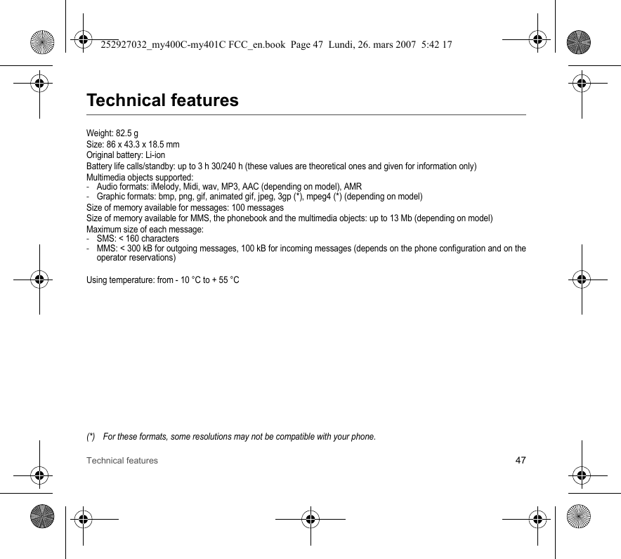 Technical features 47Technical featuresWeight: 82.5 gSize: 86 x 43.3 x 18.5 mmOriginal battery: Li-ionBattery life calls/standby: up to 3 h 30/240 h (these values are theoretical ones and given for information only)Multimedia objects supported:-Audio formats: iMelody, Midi, wav, MP3, AAC (depending on model), AMR-Graphic formats: bmp, png, gif, animated gif, jpeg, 3gp (*), mpeg4 (*) (depending on model)Size of memory available for messages: 100 messagesSize of memory available for MMS, the phonebook and the multimedia objects: up to 13 Mb (depending on model)Maximum size of each message:-SMS: &lt; 160 characters-MMS: &lt; 300 kB for outgoing messages, 100 kB for incoming messages (depends on the phone configuration and on the operator reservations)Using temperature: from - 10 °C to + 55 °C(*) For these formats, some resolutions may not be compatible with your phone.252927032_my400C-my401C FCC_en.book  Page 47  Lundi, 26. mars 2007  5:42 17