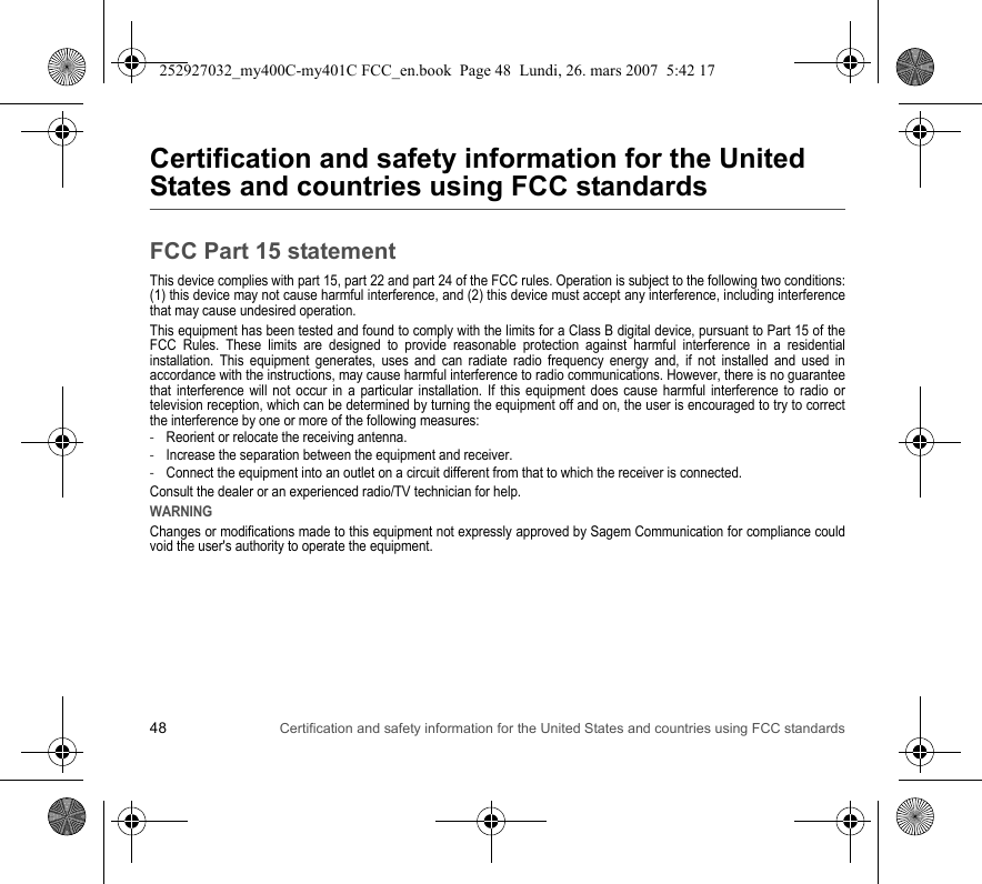 48 Certification and safety information for the United States and countries using FCC standardsCertification and safety information for the United States and countries using FCC standardsFCC Part 15 statementThis device complies with part 15, part 22 and part 24 of the FCC rules. Operation is subject to the following two conditions: (1) this device may not cause harmful interference, and (2) this device must accept any interference, including interference that may cause undesired operation.This equipment has been tested and found to comply with the limits for a Class B digital device, pursuant to Part 15 of the FCC Rules. These limits are designed to provide reasonable protection against harmful interference in a residential installation. This equipment generates, uses and can radiate radio frequency energy and, if not installed and used in accordance with the instructions, may cause harmful interference to radio communications. However, there is no guarantee that interference will not occur in a particular installation. If this equipment does cause harmful interference to radio or television reception, which can be determined by turning the equipment off and on, the user is encouraged to try to correct the interference by one or more of the following measures:-Reorient or relocate the receiving antenna.-Increase the separation between the equipment and receiver.-Connect the equipment into an outlet on a circuit different from that to which the receiver is connected.Consult the dealer or an experienced radio/TV technician for help.WARNINGChanges or modifications made to this equipment not expressly approved by Sagem Communication for compliance could void the user&apos;s authority to operate the equipment.252927032_my400C-my401C FCC_en.book  Page 48  Lundi, 26. mars 2007  5:42 17