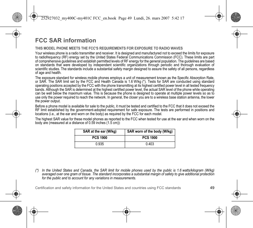 Certification and safety information for the United States and countries using FCC standards 49FCC SAR informationTHIS MODEL PHONE MEETS THE FCC&apos;S REQUIREMENTS FOR EXPOSURE TO RADIO WAVESYour wireless phone is a radio transmitter and receiver. It is designed and manufactured not to exceed the limits for exposure to radiofrequency (RF) energy set by the United States Federal Communications Commission (FCC). These limits are part of comprehensive guidelines and establish permitted levels of RF energy for the general population. The guidelines are based on standards that were developed by independent scientific organizations through periodic and thorough evaluation of scientific studies. The standards include a substantial safety margin designed to assure the safety of all persons, regardless of age and health.The exposure standard for wireless mobile phones employs a unit of measurement known as the Specific Absorption Rate, or SAR. The SAR limit set by the FCC and Health Canada is 1.6 W/kg (*). Tests for SAR are conducted using standard operating positions accepted by the FCC with the phone transmitting at its highest certified power level in all tested frequency bands. Although the SAR is determined at the highest certified power level, the actual SAR level of the phone while operating can be well below the maximum value. This is because the phone is designed to operate at multiple power levels so as to use only the power required to reach the network. In general, the closer you are to a wireless base station antenna, the lower the power output.Before a phone model is available for sale to the public, it must be tested and certified to the FCC that it does not exceed the RF limit established by the government-adopted requirement for safe exposure. The tests are performed in positions and locations (i.e., at the ear and worn on the body) as required by the FCC for each model.The highest SAR value for these model phones as reported to the FCC when tested for use at the ear and when worn on the body are (measured at a distance of 0.59 inches (1.5 cm)):(*) In the United States and Canada, the SAR limit for mobile phones used by the public is 1.6 watts/kilogram (W/kg) averaged over one gram of tissue. The standard incorporates a substantial margin of safety to give additional protection for the public and to account for any variations in measurements.SAR at the ear (W/kg) SAR worn of the body (W/kg)PCS 1900 PCS 19000.935 0.403252927032_my400C-my401C FCC_en.book  Page 49  Lundi, 26. mars 2007  5:42 17