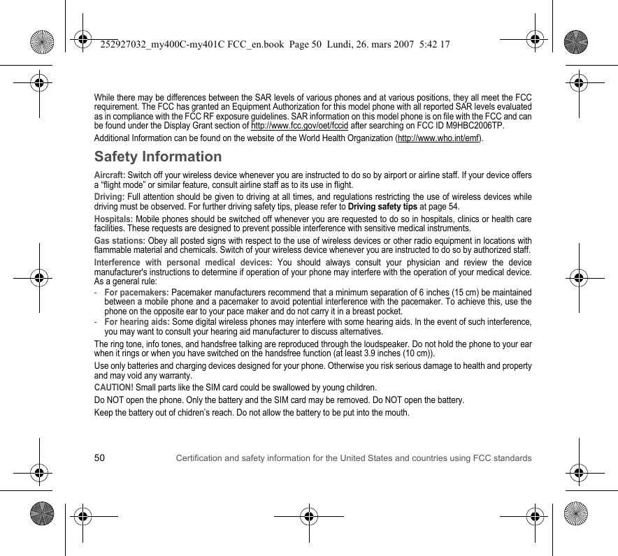 50 Certification and safety information for the United States and countries using FCC standardsWhile there may be differences between the SAR levels of various phones and at various positions, they all meet the FCC requirement. The FCC has granted an Equipment Authorization for this model phone with all reported SAR levels evaluated as in compliance with the FCC RF exposure guidelines. SAR information on this model phone is on file with the FCC and can be found under the Display Grant section of http://www.fcc.gov/oet/fccid after searching on FCC ID M9HBC2006TP.Additional Information can be found on the website of the World Health Organization (http://www.who.int/emf).Safety InformationAircraft: Switch off your wireless device whenever you are instructed to do so by airport or airline staff. If your device offers a “flight mode” or similar feature, consult airline staff as to its use in flight.Driving: Full attention should be given to driving at all times, and regulations restricting the use of wireless devices while driving must be observed. For further driving safety tips, please refer to Driving safety tips at page 54.Hospitals: Mobile phones should be switched off whenever you are requested to do so in hospitals, clinics or health care facilities. These requests are designed to prevent possible interference with sensitive medical instruments.Gas stations: Obey all posted signs with respect to the use of wireless devices or other radio equipment in locations with flammable material and chemicals. Switch of your wireless device whenever you are instructed to do so by authorized staff.Interference with personal medical devices: You should always consult your physician and review the device manufacturer&apos;s instructions to determine if operation of your phone may interfere with the operation of your medical device. As a general rule:-For pacemakers: Pacemaker manufacturers recommend that a minimum separation of 6 inches (15 cm) be maintained between a mobile phone and a pacemaker to avoid potential interference with the pacemaker. To achieve this, use the phone on the opposite ear to your pace maker and do not carry it in a breast pocket.-For hearing aids: Some digital wireless phones may interfere with some hearing aids. In the event of such interference, you may want to consult your hearing aid manufacturer to discuss alternatives.The ring tone, info tones, and handsfree talking are reproduced through the loudspeaker. Do not hold the phone to your ear when it rings or when you have switched on the handsfree function (at least 3.9 inches (10 cm)).Use only batteries and charging devices designed for your phone. Otherwise you risk serious damage to health and property and may void any warranty.CAUTION! Small parts like the SIM card could be swallowed by young children.Do NOT open the phone. Only the battery and the SIM card may be removed. Do NOT open the battery.Keep the battery out of chidren’s reach. Do not allow the battery to be put into the mouth.252927032_my400C-my401C FCC_en.book  Page 50  Lundi, 26. mars 2007  5:42 17