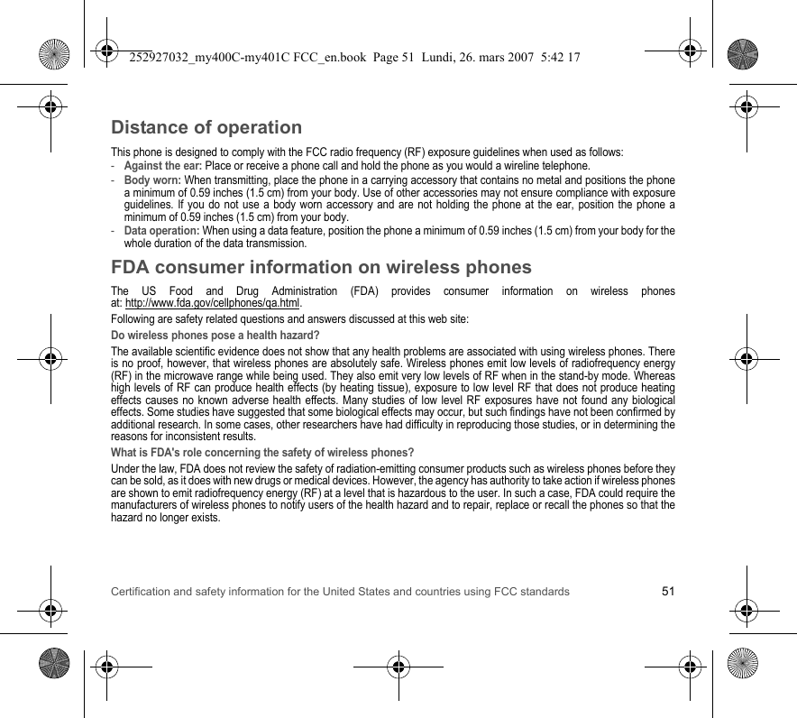 Certification and safety information for the United States and countries using FCC standards 51Distance of operationThis phone is designed to comply with the FCC radio frequency (RF) exposure guidelines when used as follows:-Against the ear: Place or receive a phone call and hold the phone as you would a wireline telephone.-Body worn: When transmitting, place the phone in a carrying accessory that contains no metal and positions the phone a minimum of 0.59 inches (1.5 cm) from your body. Use of other accessories may not ensure compliance with exposure guidelines. If you do not use a body worn accessory and are not holding the phone at the ear, position the phone a minimum of 0.59 inches (1.5 cm) from your body.-Data operation: When using a data feature, position the phone a minimum of 0.59 inches (1.5 cm) from your body for the whole duration of the data transmission.FDA consumer information on wireless phonesThe US Food and Drug Administration (FDA) provides consumer information on wireless phones at: http://www.fda.gov/cellphones/qa.html.Following are safety related questions and answers discussed at this web site:Do wireless phones pose a health hazard?The available scientific evidence does not show that any health problems are associated with using wireless phones. There is no proof, however, that wireless phones are absolutely safe. Wireless phones emit low levels of radiofrequency energy (RF) in the microwave range while being used. They also emit very low levels of RF when in the stand-by mode. Whereas high levels of RF can produce health effects (by heating tissue), exposure to low level RF that does not produce heating effects causes no known adverse health effects. Many studies of low level RF exposures have not found any biological effects. Some studies have suggested that some biological effects may occur, but such findings have not been confirmed by additional research. In some cases, other researchers have had difficulty in reproducing those studies, or in determining the reasons for inconsistent results.What is FDA&apos;s role concerning the safety of wireless phones?Under the law, FDA does not review the safety of radiation-emitting consumer products such as wireless phones before they can be sold, as it does with new drugs or medical devices. However, the agency has authority to take action if wireless phones are shown to emit radiofrequency energy (RF) at a level that is hazardous to the user. In such a case, FDA could require the manufacturers of wireless phones to notify users of the health hazard and to repair, replace or recall the phones so that the hazard no longer exists.252927032_my400C-my401C FCC_en.book  Page 51  Lundi, 26. mars 2007  5:42 17
