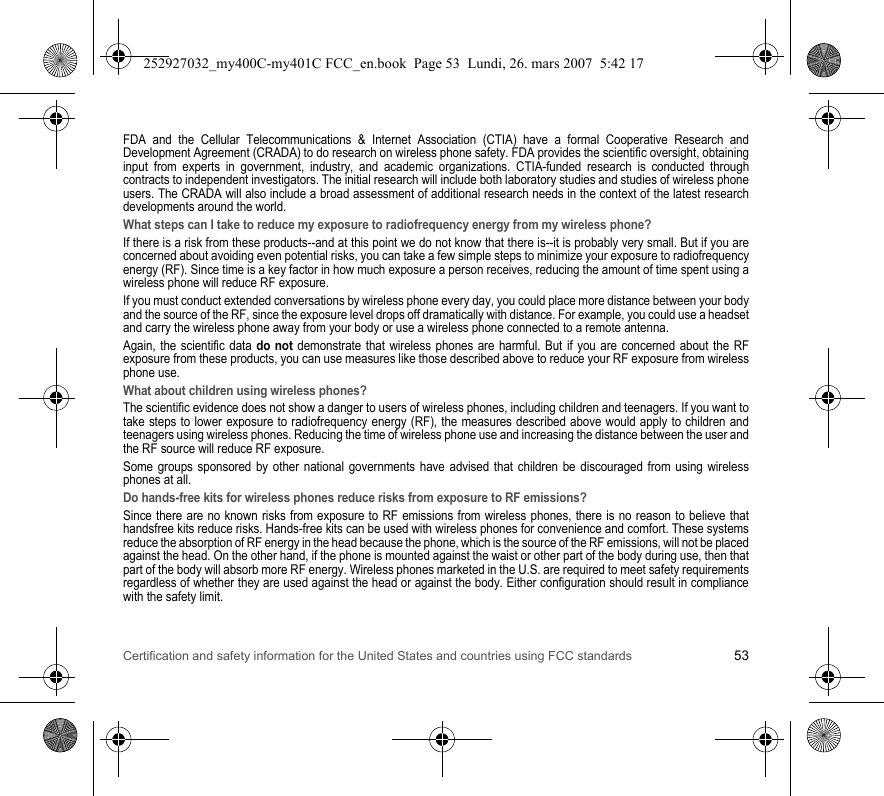 Certification and safety information for the United States and countries using FCC standards 53FDA and the Cellular Telecommunications &amp; Internet Association (CTIA) have a formal Cooperative Research and Development Agreement (CRADA) to do research on wireless phone safety. FDA provides the scientific oversight, obtaining input from experts in government, industry, and academic organizations. CTIA-funded research is conducted through contracts to independent investigators. The initial research will include both laboratory studies and studies of wireless phone users. The CRADA will also include a broad assessment of additional research needs in the context of the latest research developments around the world.What steps can I take to reduce my exposure to radiofrequency energy from my wireless phone?If there is a risk from these products--and at this point we do not know that there is--it is probably very small. But if you are concerned about avoiding even potential risks, you can take a few simple steps to minimize your exposure to radiofrequency energy (RF). Since time is a key factor in how much exposure a person receives, reducing the amount of time spent using a wireless phone will reduce RF exposure.If you must conduct extended conversations by wireless phone every day, you could place more distance between your body and the source of the RF, since the exposure level drops off dramatically with distance. For example, you could use a headset and carry the wireless phone away from your body or use a wireless phone connected to a remote antenna.Again, the scientific data do not demonstrate that wireless phones are harmful. But if you are concerned about the RF exposure from these products, you can use measures like those described above to reduce your RF exposure from wireless phone use.What about children using wireless phones?The scientific evidence does not show a danger to users of wireless phones, including children and teenagers. If you want to take steps to lower exposure to radiofrequency energy (RF), the measures described above would apply to children and teenagers using wireless phones. Reducing the time of wireless phone use and increasing the distance between the user and the RF source will reduce RF exposure.Some groups sponsored by other national governments have advised that children be discouraged from using wireless phones at all.Do hands-free kits for wireless phones reduce risks from exposure to RF emissions?Since there are no known risks from exposure to RF emissions from wireless phones, there is no reason to believe that handsfree kits reduce risks. Hands-free kits can be used with wireless phones for convenience and comfort. These systems reduce the absorption of RF energy in the head because the phone, which is the source of the RF emissions, will not be placed against the head. On the other hand, if the phone is mounted against the waist or other part of the body during use, then that part of the body will absorb more RF energy. Wireless phones marketed in the U.S. are required to meet safety requirements regardless of whether they are used against the head or against the body. Either configuration should result in compliance with the safety limit.252927032_my400C-my401C FCC_en.book  Page 53  Lundi, 26. mars 2007  5:42 17