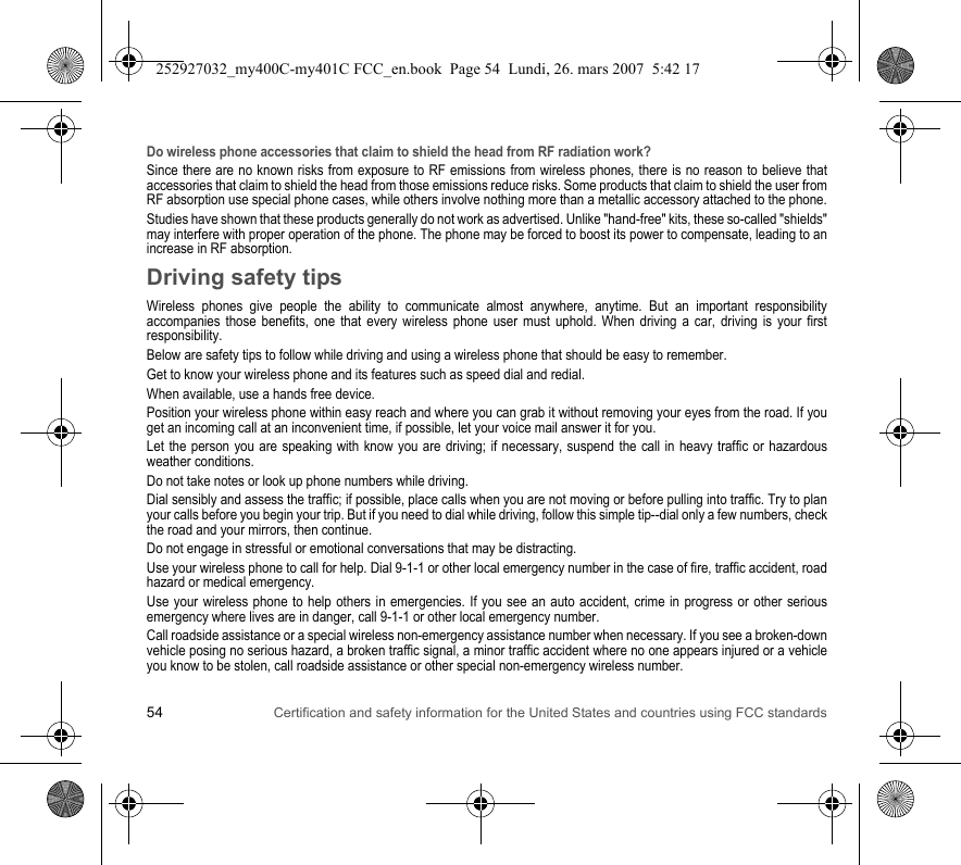 54 Certification and safety information for the United States and countries using FCC standardsDo wireless phone accessories that claim to shield the head from RF radiation work?Since there are no known risks from exposure to RF emissions from wireless phones, there is no reason to believe that accessories that claim to shield the head from those emissions reduce risks. Some products that claim to shield the user from RF absorption use special phone cases, while others involve nothing more than a metallic accessory attached to the phone.Studies have shown that these products generally do not work as advertised. Unlike &quot;hand-free&quot; kits, these so-called &quot;shields&quot; may interfere with proper operation of the phone. The phone may be forced to boost its power to compensate, leading to an increase in RF absorption.Driving safety tipsWireless phones give people the ability to communicate almost anywhere, anytime. But an important responsibility accompanies those benefits, one that every wireless phone user must uphold. When driving a car, driving is your first responsibility.Below are safety tips to follow while driving and using a wireless phone that should be easy to remember.Get to know your wireless phone and its features such as speed dial and redial.When available, use a hands free device.Position your wireless phone within easy reach and where you can grab it without removing your eyes from the road. If you get an incoming call at an inconvenient time, if possible, let your voice mail answer it for you.Let the person you are speaking with know you are driving; if necessary, suspend the call in heavy traffic or hazardous weather conditions.Do not take notes or look up phone numbers while driving.Dial sensibly and assess the traffic; if possible, place calls when you are not moving or before pulling into traffic. Try to plan your calls before you begin your trip. But if you need to dial while driving, follow this simple tip--dial only a few numbers, check the road and your mirrors, then continue.Do not engage in stressful or emotional conversations that may be distracting.Use your wireless phone to call for help. Dial 9-1-1 or other local emergency number in the case of fire, traffic accident, road hazard or medical emergency.Use your wireless phone to help others in emergencies. If you see an auto accident, crime in progress or other serious emergency where lives are in danger, call 9-1-1 or other local emergency number.Call roadside assistance or a special wireless non-emergency assistance number when necessary. If you see a broken-down vehicle posing no serious hazard, a broken traffic signal, a minor traffic accident where no one appears injured or a vehicle you know to be stolen, call roadside assistance or other special non-emergency wireless number.252927032_my400C-my401C FCC_en.book  Page 54  Lundi, 26. mars 2007  5:42 17
