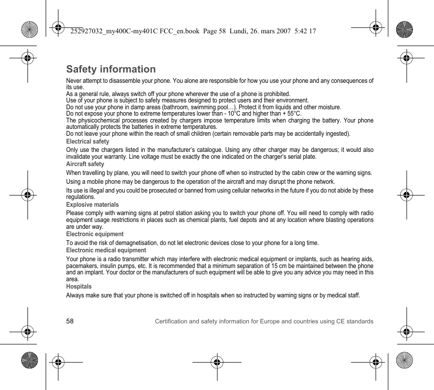 58 Certification and safety information for Europe and countries using CE standardsSafety informationNever attempt to disassemble your phone. You alone are responsible for how you use your phone and any consequences of its use.As a general rule, always switch off your phone wherever the use of a phone is prohibited.Use of your phone is subject to safety measures designed to protect users and their environment.Do not use your phone in damp areas (bathroom, swimming pool…). Protect it from liquids and other moisture.Do not expose your phone to extreme temperatures lower than - 10°C and higher than + 55°C.The physicochemical processes created by chargers impose temperature limits when charging the battery. Your phone automatically protects the batteries in extreme temperatures.Do not leave your phone within the reach of small children (certain removable parts may be accidentally ingested).Electrical safetyOnly use the chargers listed in the manufacturer’s catalogue. Using any other charger may be dangerous; it would also invalidate your warranty. Line voltage must be exactly the one indicated on the charger’s serial plate. Aircraft safetyWhen travelling by plane, you will need to switch your phone off when so instructed by the cabin crew or the warning signs.Using a mobile phone may be dangerous to the operation of the aircraft and may disrupt the phone network.Its use is illegal and you could be prosecuted or banned from using cellular networks in the future if you do not abide by these regulations.Explosive materialsPlease comply with warning signs at petrol station asking you to switch your phone off. You will need to comply with radio equipment usage restrictions in places such as chemical plants, fuel depots and at any location where blasting operations are under way.Electronic equipmentTo avoid the risk of demagnetisation, do not let electronic devices close to your phone for a long time.Electronic medical equipmentYour phone is a radio transmitter which may interfere with electronic medical equipment or implants, such as hearing aids, pacemakers, insulin pumps, etc. It is recommended that a minimum separation of 15 cm be maintained between the phone and an implant. Your doctor or the manufacturers of such equipment will be able to give you any advice you may need in this area. HospitalsAlways make sure that your phone is switched off in hospitals when so instructed by warning signs or by medical staff. 252927032_my400C-my401C FCC_en.book  Page 58  Lundi, 26. mars 2007  5:42 17
