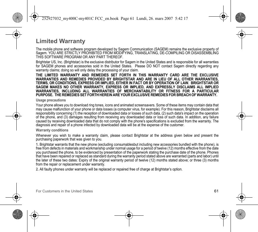 For Customers in the United States 61Limited WarrantyThe mobile phone and software program developed by Sagem Communication (SAGEM) remains the exclusive property of Sagem. YOU ARE STRICTLY PROHIBITED FROM MODIFYING, TRANSLATING, DE-COMPILING OR DISASSEMBLING THIS SOFTWARE PROGRAM OR ANY PART THEREOF.Brightstar US, Inc. (Brightstar) is the exclusive distributor for Sagem in the United States and is responsible for all warranties for SAGEM phones and accessories sold in the United States.  Please DO NOT contact Sagem directly regarding any warranty claims; doing so will only delay the processing of your claim.THE LIMITED WARRANTY AND REMEDIES SET FORTH IN THIS WARRANTY CARD ARE THE EXCLUSIVE WARRANTIES AND REMEDIES PROVIDED BY BRIGHTSTAR AND ARE IN LIEU OF ALL OTHER WARRANTIES, TERMS, OR CONDITIONS, EXPRESS OR IMPLIED, EITHER IN FACT OR BY OPERATION OF LAW.  BRIGHTSTAR OR SAGEM MAKES NO OTHER WARRANTY, EXPRESS OR IMPLIED, AND EXPRESSLY DISCLAIMS ALL IMPLIED WARRANTIES, INCLUDING ALL WARRANTIES OF MERCHANTABILITY OR FITNESS FOR A PARTICULAR PURPOSE.  THE REMEDIES SET FORTH HEREIN ARE YOUR EXCLUSIVE REMEDIES FOR BREACH OF WARRANTY.  Usage precautionsYour phone allows you to download ring tones, icons and animated screensavers. Some of these items may contain data that may cause malfunction of your phone or data losses (a computer virus, for example). For this reason, Brightstar disclaims all responsibility concerning (1) the reception of downloaded data or losses of such data, (2) such data&apos;s impact on the operation of the phone, and (3) damages resulting from receiving any downloaded data or loss of such data. In addition, any failure caused by receiving downloaded data that do not comply with the phone&apos;s specifications is excluded from the warranty. The diagnosis and repair of a phone infected by downloaded data will be at the expense of the customer.Warranty conditionsWhenever you wish to make a warranty claim, please contact Brightstar at the address given below and present the purchasing paperwork that was given to you. 1. Brightstar warrants that the new phone (excluding consumablesbut including new accessories bundled with the phone), is free from defects in materials and workmanship under normal usage for a period of twelve (12) months effective from the date you purchased the phone, to be evidenced by presentation of the paperwork stating the purchase date of the phone. Phones that have been repaired or replaced as standard during the warranty period stated above are warranted (parts and labor) until the later of these two dates: Expiry of the original warranty period of twelve (12) months stated above; or three (3) months from the repair or replacement under warranty.2. All faulty phones under warranty will be replaced or repaired free of charge at Brightstar’s option. 252927032_my400C-my401C FCC_en.book  Page 61  Lundi, 26. mars 2007  5:42 17