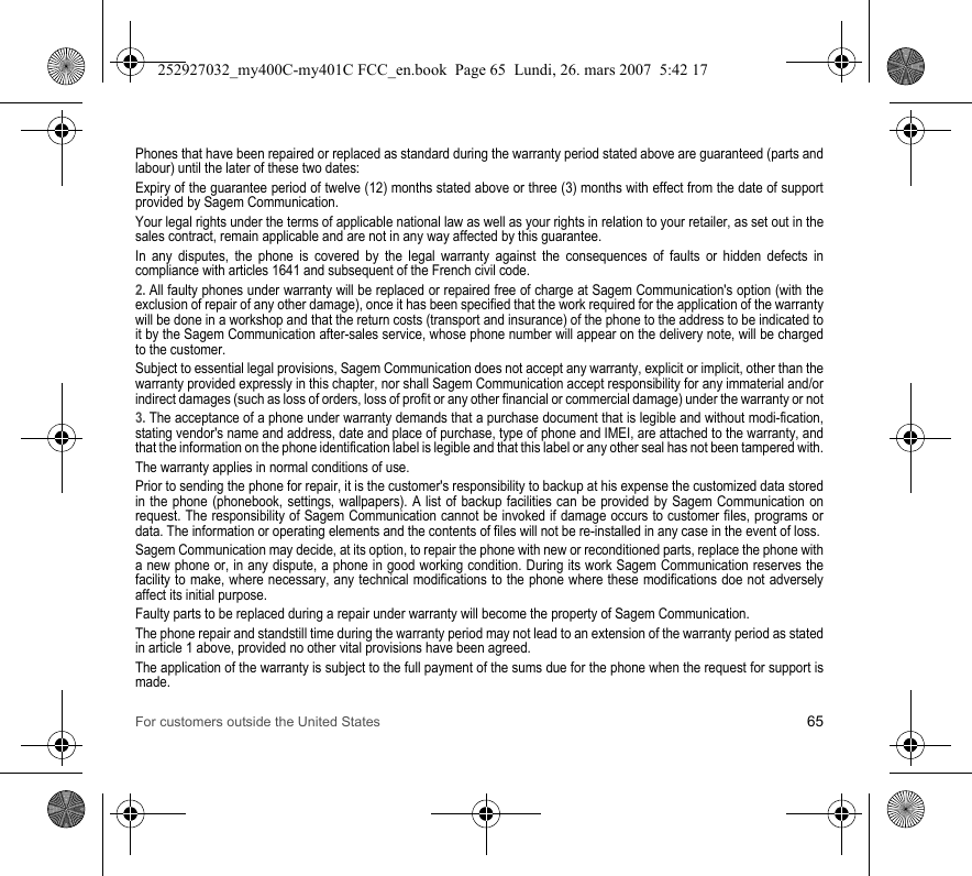 For customers outside the United States 65Phones that have been repaired or replaced as standard during the warranty period stated above are guaranteed (parts and labour) until the later of these two dates:Expiry of the guarantee period of twelve (12) months stated above or three (3) months with effect from the date of support provided by Sagem Communication.Your legal rights under the terms of applicable national law as well as your rights in relation to your retailer, as set out in the sales contract, remain applicable and are not in any way affected by this guarantee.In any disputes, the phone is covered by the legal warranty against the consequences of faults or hidden defects in compliance with articles 1641 and subsequent of the French civil code.2. All faulty phones under warranty will be replaced or repaired free of charge at Sagem Communication&apos;s option (with the exclusion of repair of any other damage), once it has been specified that the work required for the application of the warranty will be done in a workshop and that the return costs (transport and insurance) of the phone to the address to be indicated to it by the Sagem Communication after-sales service, whose phone number will appear on the delivery note, will be charged to the customer.Subject to essential legal provisions, Sagem Communication does not accept any warranty, explicit or implicit, other than the warranty provided expressly in this chapter, nor shall Sagem Communication accept responsibility for any immaterial and/or indirect damages (such as loss of orders, loss of profit or any other financial or commercial damage) under the warranty or not3. The acceptance of a phone under warranty demands that a purchase document that is legible and without modi-fication, stating vendor&apos;s name and address, date and place of purchase, type of phone and IMEI, are attached to the warranty, and that the information on the phone identification label is legible and that this label or any other seal has not been tampered with.The warranty applies in normal conditions of use.Prior to sending the phone for repair, it is the customer&apos;s responsibility to backup at his expense the customized data stored in the phone (phonebook, settings, wallpapers). A list of backup facilities can be provided by Sagem Communication on request. The responsibility of Sagem Communication cannot be invoked if damage occurs to customer files, programs or data. The information or operating elements and the contents of files will not be re-installed in any case in the event of loss. Sagem Communication may decide, at its option, to repair the phone with new or reconditioned parts, replace the phone with a new phone or, in any dispute, a phone in good working condition. During its work Sagem Communication reserves the facility to make, where necessary, any technical modifications to the phone where these modifications doe not adversely affect its initial purpose. Faulty parts to be replaced during a repair under warranty will become the property of Sagem Communication.The phone repair and standstill time during the warranty period may not lead to an extension of the warranty period as stated in article 1 above, provided no other vital provisions have been agreed.The application of the warranty is subject to the full payment of the sums due for the phone when the request for support is made.252927032_my400C-my401C FCC_en.book  Page 65  Lundi, 26. mars 2007  5:42 17