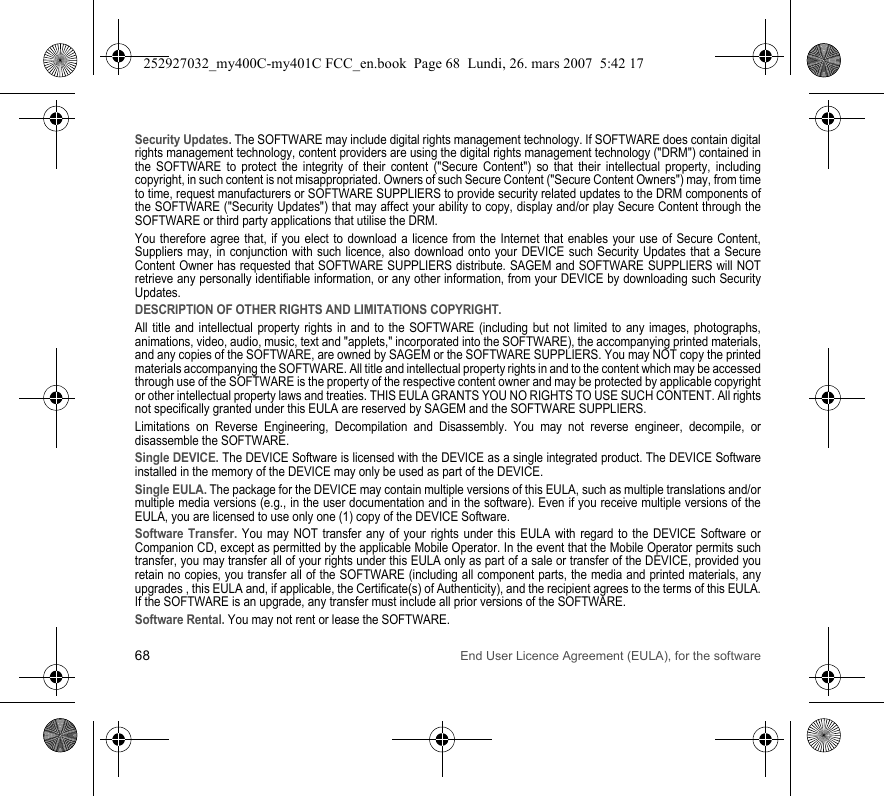 68 End User Licence Agreement (EULA), for the softwareSecurity Updates. The SOFTWARE may include digital rights management technology. If SOFTWARE does contain digital rights management technology, content providers are using the digital rights management technology (&quot;DRM&quot;) contained in the SOFTWARE to protect the integrity of their content (&quot;Secure Content&quot;) so that their intellectual property, including copyright, in such content is not misappropriated. Owners of such Secure Content (&quot;Secure Content Owners&quot;) may, from time to time, request manufacturers or SOFTWARE SUPPLIERS to provide security related updates to the DRM components of the SOFTWARE (&quot;Security Updates&quot;) that may affect your ability to copy, display and/or play Secure Content through the SOFTWARE or third party applications that utilise the DRM.You therefore agree that, if you elect to download a licence from the Internet that enables your use of Secure Content, Suppliers may, in conjunction with such licence, also download onto your DEVICE such Security Updates that a Secure Content Owner has requested that SOFTWARE SUPPLIERS distribute. SAGEM and SOFTWARE SUPPLIERS will NOT retrieve any personally identifiable information, or any other information, from your DEVICE by downloading such Security Updates.DESCRIPTION OF OTHER RIGHTS AND LIMITATIONS COPYRIGHT.All title and intellectual property rights in and to the SOFTWARE (including but not limited to any images, photographs, animations, video, audio, music, text and &quot;applets,&quot; incorporated into the SOFTWARE), the accompanying printed materials, and any copies of the SOFTWARE, are owned by SAGEM or the SOFTWARE SUPPLIERS. You may NOT copy the printed materials accompanying the SOFTWARE. All title and intellectual property rights in and to the content which may be accessed through use of the SOFTWARE is the property of the respective content owner and may be protected by applicable copyright or other intellectual property laws and treaties. THIS EULA GRANTS YOU NO RIGHTS TO USE SUCH CONTENT. All rights not specifically granted under this EULA are reserved by SAGEM and the SOFTWARE SUPPLIERS.Limitations on Reverse Engineering, Decompilation and Disassembly. You may not reverse engineer, decompile, or disassemble the SOFTWARE.Single DEVICE. The DEVICE Software is licensed with the DEVICE as a single integrated product. The DEVICE Software installed in the memory of the DEVICE may only be used as part of the DEVICE.Single EULA. The package for the DEVICE may contain multiple versions of this EULA, such as multiple translations and/or multiple media versions (e.g., in the user documentation and in the software). Even if you receive multiple versions of the EULA, you are licensed to use only one (1) copy of the DEVICE Software.Software Transfer. You may NOT transfer any of your rights under this EULA with regard to the DEVICE Software or Companion CD, except as permitted by the applicable Mobile Operator. In the event that the Mobile Operator permits such transfer, you may transfer all of your rights under this EULA only as part of a sale or transfer of the DEVICE, provided you retain no copies, you transfer all of the SOFTWARE (including all component parts, the media and printed materials, any upgrades , this EULA and, if applicable, the Certificate(s) of Authenticity), and the recipient agrees to the terms of this EULA. If the SOFTWARE is an upgrade, any transfer must include all prior versions of the SOFTWARE.Software Rental. You may not rent or lease the SOFTWARE.252927032_my400C-my401C FCC_en.book  Page 68  Lundi, 26. mars 2007  5:42 17