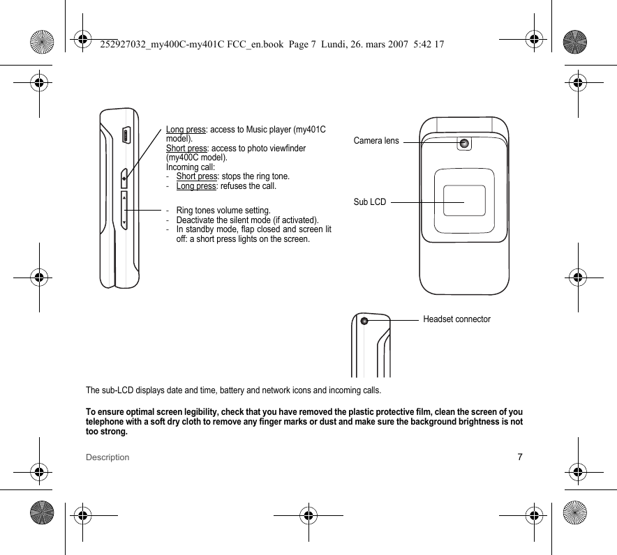 Description 7The sub-LCD displays date and time, battery and network icons and incoming calls.To ensure optimal screen legibility, check that you have removed the plastic protective film, clean the screen of you telephone with a soft dry cloth to remove any finger marks or dust and make sure the background brightness is not too strong.Camera lensSub LCD-Ring tones volume setting.-Deactivate the silent mode (if activated).-In standby mode, flap closed and screen lit off: a short press lights on the screen.Long press: access to Music player (my401C model).Short press: access to photo viewfinder (my400C model).Incoming call:-Short press: stops the ring tone.-Long press: refuses the call.Headset connector252927032_my400C-my401C FCC_en.book  Page 7  Lundi, 26. mars 2007  5:42 17