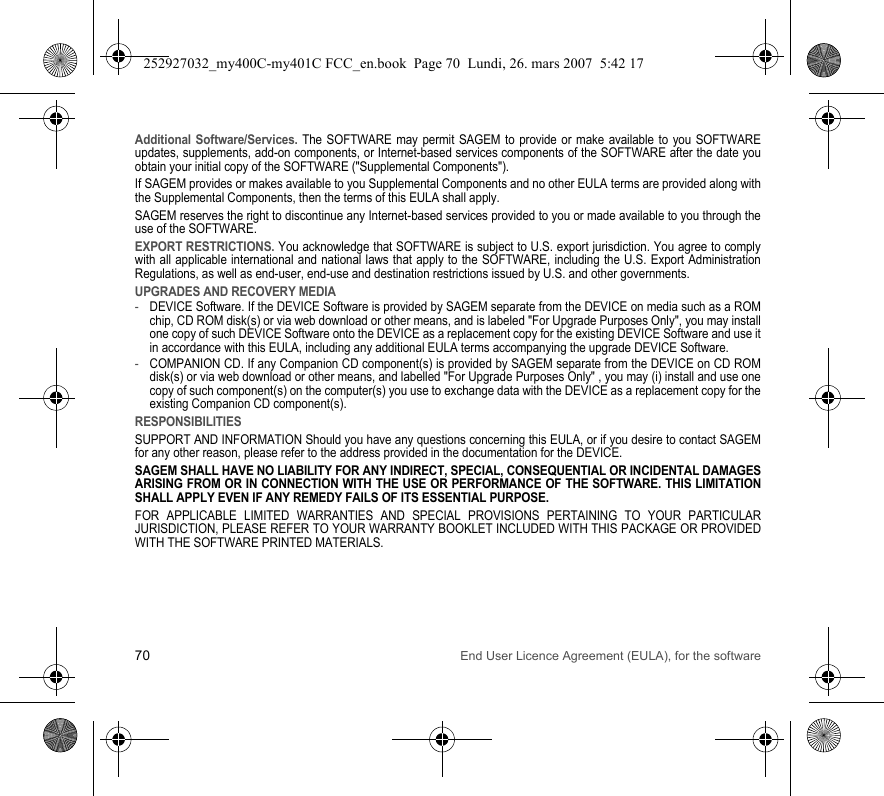 70 End User Licence Agreement (EULA), for the softwareAdditional Software/Services. The SOFTWARE may permit SAGEM to provide or make available to you SOFTWARE updates, supplements, add-on components, or Internet-based services components of the SOFTWARE after the date you obtain your initial copy of the SOFTWARE (&quot;Supplemental Components&quot;).If SAGEM provides or makes available to you Supplemental Components and no other EULA terms are provided along with the Supplemental Components, then the terms of this EULA shall apply.SAGEM reserves the right to discontinue any Internet-based services provided to you or made available to you through the use of the SOFTWARE.EXPORT RESTRICTIONS. You acknowledge that SOFTWARE is subject to U.S. export jurisdiction. You agree to comply with all applicable international and national laws that apply to the SOFTWARE, including the U.S. Export Administration Regulations, as well as end-user, end-use and destination restrictions issued by U.S. and other governments.UPGRADES AND RECOVERY MEDIA-DEVICE Software. If the DEVICE Software is provided by SAGEM separate from the DEVICE on media such as a ROM chip, CD ROM disk(s) or via web download or other means, and is labeled &quot;For Upgrade Purposes Only&quot;, you may install one copy of such DEVICE Software onto the DEVICE as a replacement copy for the existing DEVICE Software and use it in accordance with this EULA, including any additional EULA terms accompanying the upgrade DEVICE Software.-COMPANION CD. If any Companion CD component(s) is provided by SAGEM separate from the DEVICE on CD ROM disk(s) or via web download or other means, and labelled &quot;For Upgrade Purposes Only&quot; , you may (i) install and use one copy of such component(s) on the computer(s) you use to exchange data with the DEVICE as a replacement copy for the existing Companion CD component(s).RESPONSIBILITIESSUPPORT AND INFORMATION Should you have any questions concerning this EULA, or if you desire to contact SAGEM for any other reason, please refer to the address provided in the documentation for the DEVICE.SAGEM SHALL HAVE NO LIABILITY FOR ANY INDIRECT, SPECIAL, CONSEQUENTIAL OR INCIDENTAL DAMAGES ARISING FROM OR IN CONNECTION WITH THE USE OR PERFORMANCE OF THE SOFTWARE. THIS LIMITATION SHALL APPLY EVEN IF ANY REMEDY FAILS OF ITS ESSENTIAL PURPOSE.FOR APPLICABLE LIMITED WARRANTIES AND SPECIAL PROVISIONS PERTAINING TO YOUR PARTICULAR JURISDICTION, PLEASE REFER TO YOUR WARRANTY BOOKLET INCLUDED WITH THIS PACKAGE OR PROVIDED WITH THE SOFTWARE PRINTED MATERIALS.252927032_my400C-my401C FCC_en.book  Page 70  Lundi, 26. mars 2007  5:42 17