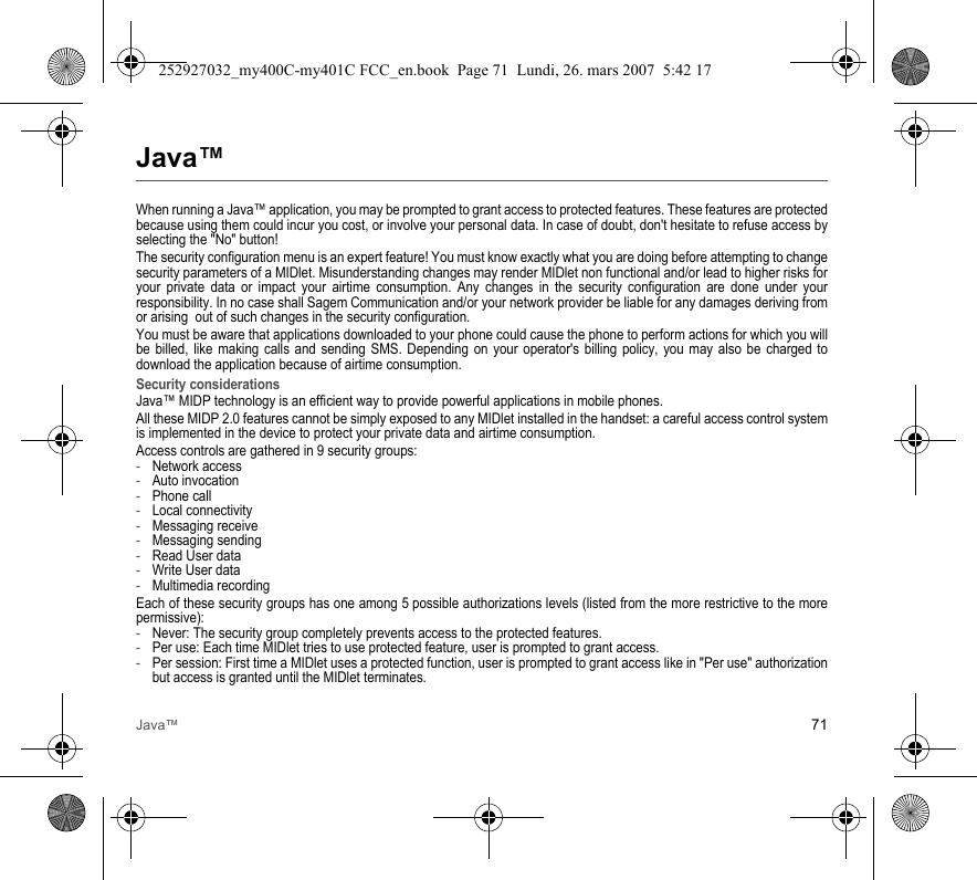 Java™ 71Java™When running a Java™ application, you may be prompted to grant access to protected features. These features are protected because using them could incur you cost, or involve your personal data. In case of doubt, don&apos;t hesitate to refuse access by selecting the &quot;No&quot; button!The security configuration menu is an expert feature! You must know exactly what you are doing before attempting to change security parameters of a MIDlet. Misunderstanding changes may render MIDlet non functional and/or lead to higher risks for your private data or impact your airtime consumption. Any changes in the security configuration are done under your responsibility. In no case shall Sagem Communication and/or your network provider be liable for any damages deriving from or arising  out of such changes in the security configuration.You must be aware that applications downloaded to your phone could cause the phone to perform actions for which you will be billed, like making calls and sending SMS. Depending on your operator&apos;s billing policy, you may also be charged to download the application because of airtime consumption.Security considerationsJava™ MIDP technology is an efficient way to provide powerful applications in mobile phones.All these MIDP 2.0 features cannot be simply exposed to any MIDlet installed in the handset: a careful access control system is implemented in the device to protect your private data and airtime consumption.Access controls are gathered in 9 security groups:-Network access-Auto invocation-Phone call-Local connectivity-Messaging receive-Messaging sending-Read User data-Write User data-Multimedia recordingEach of these security groups has one among 5 possible authorizations levels (listed from the more restrictive to the more permissive):-Never: The security group completely prevents access to the protected features.-Per use: Each time MIDlet tries to use protected feature, user is prompted to grant access.-Per session: First time a MIDlet uses a protected function, user is prompted to grant access like in &quot;Per use&quot; authorization but access is granted until the MIDlet terminates.252927032_my400C-my401C FCC_en.book  Page 71  Lundi, 26. mars 2007  5:42 17
