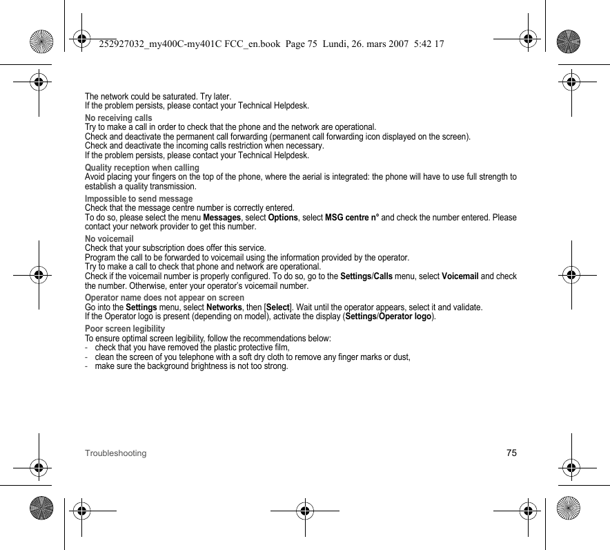 Troubleshooting 75The network could be saturated. Try later.If the problem persists, please contact your Technical Helpdesk.No receiving callsTry to make a call in order to check that the phone and the network are operational. Check and deactivate the permanent call forwarding (permanent call forwarding icon displayed on the screen). Check and deactivate the incoming calls restriction when necessary.If the problem persists, please contact your Technical Helpdesk.Quality reception when callingAvoid placing your fingers on the top of the phone, where the aerial is integrated: the phone will have to use full strength to establish a quality transmission.Impossible to send messageCheck that the message centre number is correctly entered.To do so, please select the menu Messages, select Options, select MSG centre n° and check the number entered. Please contact your network provider to get this number.No voicemailCheck that your subscription does offer this service.Program the call to be forwarded to voicemail using the information provided by the operator.Try to make a call to check that phone and network are operational.Check if the voicemail number is properly configured. To do so, go to the Settings/Calls menu, select Voicemail and check the number. Otherwise, enter your operator’s voicemail number.Operator name does not appear on screenGo into the Settings menu, select Networks, then [Select]. Wait until the operator appears, select it and validate.If the Operator logo is present (depending on model), activate the display (Settings/Operator logo).Poor screen legibilityTo ensure optimal screen legibility, follow the recommendations below: -check that you have removed the plastic protective film,  -clean the screen of you telephone with a soft dry cloth to remove any finger marks or dust,-make sure the background brightness is not too strong.252927032_my400C-my401C FCC_en.book  Page 75  Lundi, 26. mars 2007  5:42 17