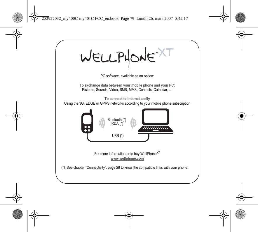 PC software, available as an option:To exchange data between your mobile phone and your PC:Pictures, Sounds, Video, SMS, MMS, Contacts, Calendar, …To connect to Internet easilyUsing the 3G, EDGE or GPRS networks according to your mobile phone subscriptionFor more information or to buy WellPhoneXTwww.wellphone.com(*) See chapter ”Connectivity”, page 28 to know the compatible links with your phone.Bluetooth (*)IRDA (*)USB (*)252927032_my400C-my401C FCC_en.book  Page 79  Lundi, 26. mars 2007  5:42 17