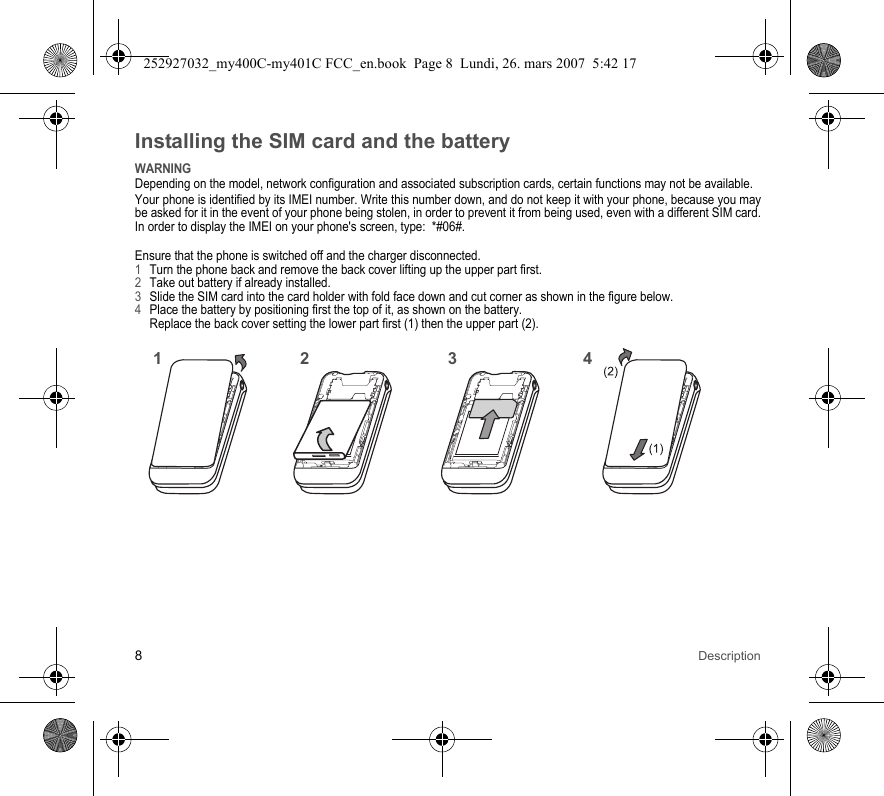 8DescriptionInstalling the SIM card and the batteryWARNINGDepending on the model, network configuration and associated subscription cards, certain functions may not be available.Your phone is identified by its IMEI number. Write this number down, and do not keep it with your phone, because you may be asked for it in the event of your phone being stolen, in order to prevent it from being used, even with a different SIM card. In order to display the IMEI on your phone&apos;s screen, type:  *#06#.Ensure that the phone is switched off and the charger disconnected.1Turn the phone back and remove the back cover lifting up the upper part first.2Take out battery if already installed.3Slide the SIM card into the card holder with fold face down and cut corner as shown in the figure below.4Place the battery by positioning first the top of it, as shown on the battery. Replace the back cover setting the lower part first (1) then the upper part (2).2143252927032_my400C-my401C FCC_en.book  Page 8  Lundi, 26. mars 2007  5:42 17
