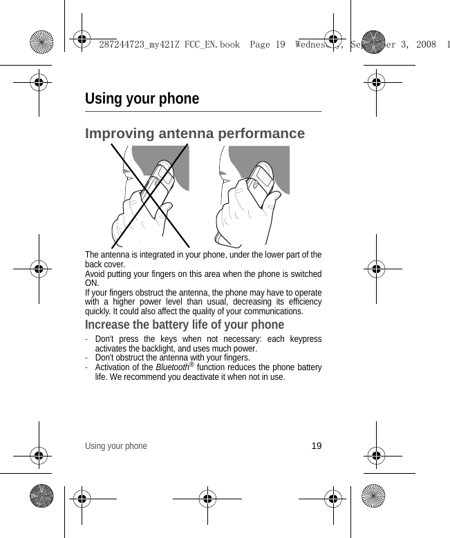 Using your phone19Using your phoneImproving antenna performanceThe antenna is integrated in your phone, under the lower part of the back cover.Avoid putting your fingers on this area when the phone is switched ON.If your fingers obstruct the antenna, the phone may have to operate with a higher power level than usual, decreasing its efficiency quickly. It could also affect the quality of your communications.Increase the battery life of your phone-Don&apos;t press the keys when not necessary: each keypress activates the backlight, and uses much power.-Don&apos;t obstruct the antenna with your fingers.-Activation of the Bluetooth® function reduces the phone battery life. We recommend you deactivate it when not in use.287244723_my421Z FCC_EN.book  Page 19  Wednesday, September 3, 2008  1