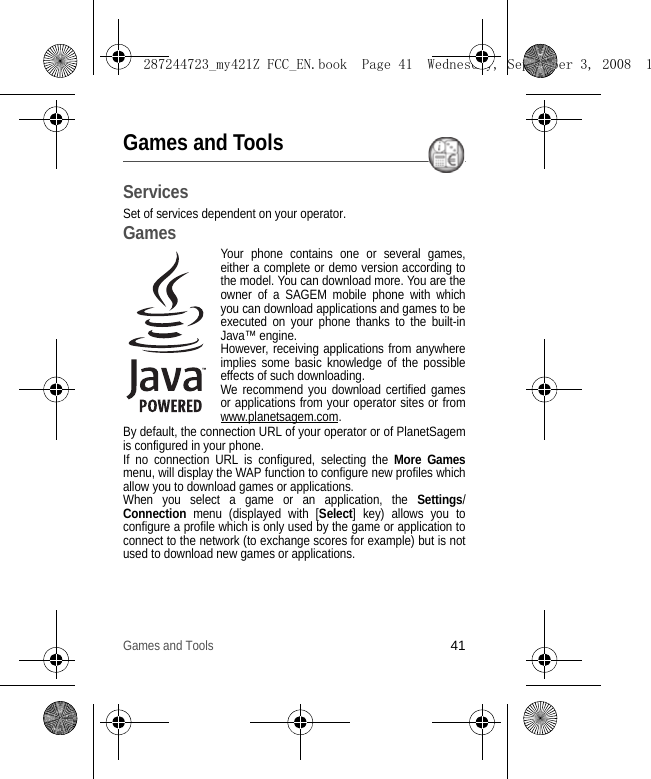 Games and Tools41Games and ToolsServicesSet of services dependent on your operator.GamesYour phone contains one or several games, either a complete or demo version according to the model. You can download more. You are the owner of a SAGEM mobile phone with which you can download applications and games to be executed on your phone thanks to the built-in Java™ engine.However, receiving applications from anywhere implies some basic knowledge of the possible effects of such downloading.We recommend you download certified games or applications from your operator sites or from www.planetsagem.com.By default, the connection URL of your operator or of PlanetSagem is configured in your phone.If no connection URL is configured, selecting the More Gamesmenu, will display the WAP function to configure new profiles which allow you to download games or applications.When you select a game or an application, the Settings/         Connection menu (displayed with [Select] key) allows you to configure a profile which is only used by the game or application to connect to the network (to exchange scores for example) but is not used to download new games or applications.287244723_my421Z FCC_EN.book  Page 41  Wednesday, September 3, 2008  1