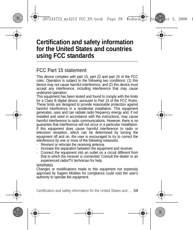 Certification and safety information for the United States and ...59Certification and safety information for the United States and countries using FCC standardsFCC Part 15 statementThis device complies with part 15, part 22 and part 24 of the FCC rules. Operation is subject to the following two conditions: (1) this device may not cause harmful interference, and (2) this device must accept any interference, including interference that may cause undesired operation. This equipment has been tested and found to comply with the limits for a Class B digital device, pursuant to Part 15 of the FCC Rules. These limits are designed to provide reasonable protection against harmful interference in a residential installation. This equipment generates, uses and can radiate radio frequency energy and, if not installed and used in accordance with the instructions, may cause harmful interference to radio communications. However, there is no guarantee that interference will not occur in a particular installation. If this equipment does cause harmful interference to radio or television reception, which can be determined by turning the equipment off and on, the user is encouraged to try to correct the interference by one or more of the following measures:-Reorient or relocate the receiving antenna. -Increase the separation between the equipment and receiver. -Connect the equipment into an outlet on a circuit different from that to which the receiver is connected. Consult the dealer or an experienced radio/TV technician for help. WARNING Changes or modifications made to this equipment not expressly approved by Sagem Mobiles for compliance could void the user&apos;s authority to operate the equipment.287244723_my421Z FCC_EN.book  Page 59  Wednesday, September 3, 2008  1
