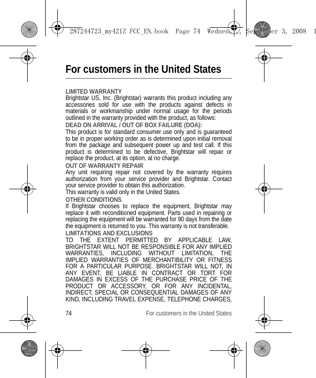 74 For customers in the United StatesFor customers in the United StatesLIMITED WARRANTYBrightstar US, Inc. (Brightstar) warrants this product including any accessories sold for use with the products against defects in materials or workmanship under normal usage for the periods outlined in the warranty provided with the product, as follows: DEAD ON ARRIVAL / OUT OF BOX FAILURE (DOA):This product is for standard consumer use only and is guaranteed to be in proper working order as is determined upon initial removal from the package and subsequent power up and test call. If this product is determined to be defective, Brightstar will repair or replace the product, at its option, at no charge. OUT OF WARRANTY REPAIRAny unit requiring repair not covered by the warranty requires authorization from your service provider and Brightstar. Contact your service provider to obtain this authorization. This warranty is valid only in the United States. OTHER CONDITIONSIf Brightstar chooses to replace the equipment, Brightstar may replace it with reconditioned equipment. Parts used in repairing or replacing the equipment will be warranted for 90 days from the date the equipment is returned to you. This warranty is not transferable. LIMITATIONS AND EXCLUSIONSTO THE EXTENT PERMITTED BY APPLICABLE LAW, BRIGHTSTAR WILL NOT BE RESPONSIBLE FOR ANY IMPLIED WARRANTIES, INCLUDING WITHOUT LIMITATION, THE IMPLIED WARRANTIES OF MERCHANTIBILITY OR FITNESS FOR A PARTICULAR PURPOSE. BRIGHTSTAR WILL NOT, IN ANY EVENT, BE LIABLE IN CONTRACT OR TORT FOR DAMAGES IN EXCESS OF THE PURCHASE PRICE OF THE PRODUCT OR ACCESSORY, OR FOR ANY INCIDENTAL, INDIRECT, SPECIAL OR CONSEQUENTIAL DAMAGES OF ANY KIND, INCLUDING TRAVEL EXPENSE, TELEPHONE CHARGES, 287244723_my421Z FCC_EN.book  Page 74  Wednesday, September 3, 2008  1