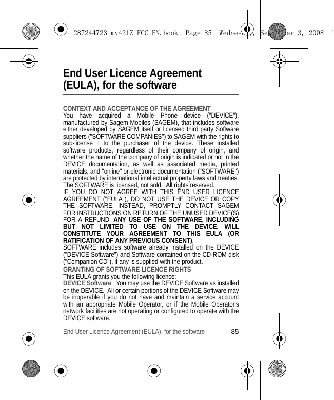 End User Licence Agreement (EULA), for the software85End User Licence Agreement (EULA), for the softwareCONTEXT AND ACCEPTANCE OF THE AGREEMENTYou have acquired a Mobile Phone device (&quot;DEVICE&quot;), manufactured by Sagem Mobiles (SAGEM), that includes software either developed by SAGEM itself or licensed third party Software suppliers (&quot;SOFTWARE COMPANIES&quot;) to SAGEM with the rights to sub-license it to the purchaser of the device. These installed software products, regardless of their company of origin, and whether the name of the company of origin is indicated or not in the DEVICE documentation, as well as associated media, printed materials, and &quot;online&quot; or electronic documentation (&quot;SOFTWARE&quot;) are protected by international intellectual property laws and treaties. The SOFTWARE is licensed, not sold.  All rights reserved. IF YOU DO NOT AGREE WITH THIS END USER LICENCE AGREEMENT (&quot;EULA&quot;), DO NOT USE THE DEVICE OR COPY THE SOFTWARE. INSTEAD, PROMPTLY CONTACT SAGEM FOR INSTRUCTIONS ON RETURN OF THE UNUSED DEVICE(S) FOR A REFUND. ANY USE OF THE SOFTWARE, INCLUDING BUT NOT LIMITED TO USE ON THE DEVICE, WILL CONSTITUTE YOUR AGREEMENT TO THIS EULA (OR RATIFICATION OF ANY PREVIOUS CONSENT). SOFTWARE includes software already installed on the DEVICE (&quot;DEVICE Software&quot;) and Software contained on the CD-ROM disk (&quot;Companion CD&quot;), if any is supplied with the product.  GRANTING OF SOFTWARE LICENCE RIGHTSThis EULA grants you the following licence: DEVICE Software.  You may use the DEVICE Software as installed on the DEVICE.  All or certain portions of the DEVICE Software may be inoperable if you do not have and maintain a service account with an appropriate Mobile Operator, or if the Mobile Operator&apos;s network facilities are not operating or configured to operate with the DEVICE software.287244723_my421Z FCC_EN.book  Page 85  Wednesday, September 3, 2008  1