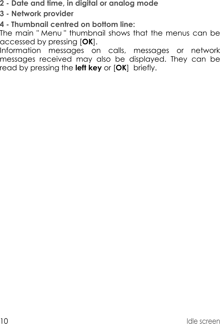 10Idle screen2 - Date and time, in digital or analog mode3 - Network provider4 - Thumbnail centred on bottom line:The main &quot; Menu &quot; thumbnail shows that the menus can be accessed by pressing [OK]. Information messages on calls, messages or network messages received may also be displayed. They can be read by pressing the left key or [OK]  briefly. 