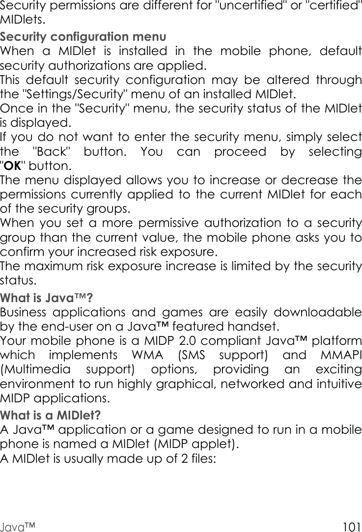 Java™101Security permissions are different for &quot;uncertified&quot; or &quot;certified&quot; MIDlets.Security configuration menuWhen a MIDlet is installed in the mobile phone, default security authorizations are applied.This default security configuration may be altered through the &quot;Settings/Security&quot; menu of an installed MIDlet.Once in the &quot;Security&quot; menu, the security status of the MIDlet is displayed.If you do not want to enter the security menu, simply select the &quot;Back&quot; button. You can proceed by selecting &quot;OK&quot; button.The menu displayed allows you to increase or decrease the permissions currently applied to the current MIDlet for each of the security groups. When you set a more permissive authorization to a security group than the current value, the mobile phone asks you to confirm your increased risk exposure.The maximum risk exposure increase is limited by the security status.What is Java™?Business applications and games are easily downloadable by the end-user on a Java™ featured handset.Your mobile phone is a MIDP 2.0 compliant Java™ platform which implements WMA (SMS support) and MMAPI (Multimedia support) options, providing an exciting environment to run highly graphical, networked and intuitive MIDP applications.What is a MIDlet?A Java™ application or a game designed to run in a mobile phone is named a MIDlet (MIDP applet).A MIDlet is usually made up of 2 files: