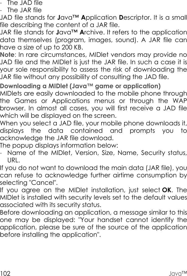 102Java™-The JAD file-The JAR fileJAD file stands for Java™ Application Descriptor. It is a small file describing the content of a JAR file.JAR file stands for Java™ Archive. It refers to the application data themselves (program, images, sound). A JAR file can have a size of up to 200 KB.Note: In rare circumstances, MIDlet vendors may provide no JAD file and the MIDlet is just the JAR file. In such a case it is your sole responsibility to assess the risk of downloading the JAR file without any possibility of consulting the JAD file.Downloading a MIDlet (Java™ game or application)MIDlets are easily downloaded to the mobile phone through the Games or Applications menus or through the WAP browser. In almost all cases, you will first receive a JAD file which will be displayed on the screen.When you select a JAD file, your mobile phone downloads it, displays the data contained and prompts you to acknowledge the JAR file download. The popup displays information below:-Name of the MIDlet, Version, Size, Name, Security status, URL.If you do not want to download the main data (JAR file), you can refuse to acknowledge further airtime consumption by selecting &quot;Cancel&quot;.If you agree on the MIDlet installation, just select OK. The MIDlet is installed with security levels set to the default values associated with its security status.Before downloading an application, a message similar to this one may be displayed: &quot;Your handset cannot identify the application, please be sure of the source of the application before installing the application&quot;.