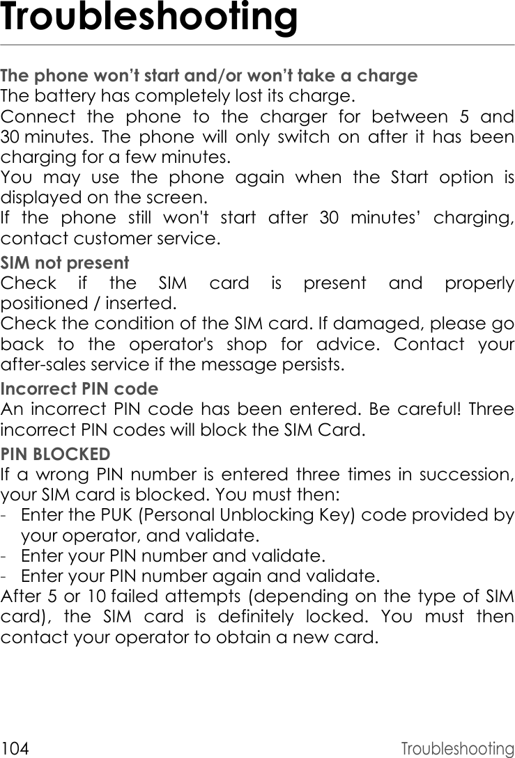 104TroubleshootingTroubleshootingThe phone won’t start and/or won’t take a chargeThe battery has completely lost its charge.Connect the phone to the charger for between 5 and 30 minutes. The phone will only switch on after it has been charging for a few minutes.You may use the phone again when the Start option is displayed on the screen.If the phone still won&apos;t start after 30 minutes’ charging, contact customer service.SIM not presentCheck if the SIM card is present and properly positioned / inserted.Check the condition of the SIM card. If damaged, please go back to the operator&apos;s shop for advice. Contact your after-sales service if the message persists.Incorrect PIN codeAn incorrect PIN code has been entered. Be careful! Three incorrect PIN codes will block the SIM Card.PIN BLOCKEDIf a wrong PIN number is entered three times in succession, your SIM card is blocked. You must then:-Enter the PUK (Personal Unblocking Key) code provided by your operator, and validate.-Enter your PIN number and validate.-Enter your PIN number again and validate.After 5 or 10 failed attempts (depending on the type of SIM card), the SIM card is definitely locked. You must then contact your operator to obtain a new card.