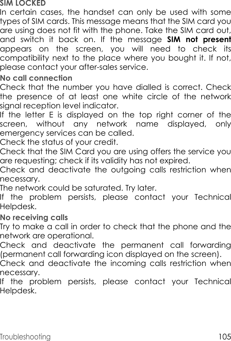 Troubleshooting105SIM LOCKEDIn certain cases, the handset can only be used with some types of SIM cards. This message means that the SIM card you are using does not fit with the phone. Take the SIM card out, and switch it back on. If the message SIM not presentappears on the screen, you will need to check its compatibility next to the place where you bought it. If not, please contact your after-sales service.No call connectionCheck that the number you have dialled is correct. Check the presence of at least one white circle of the network signal reception level indicator.If the letter E is displayed on the top right corner of the screen, without any network name displayed, only emergency services can be called.Check the status of your credit.Check that the SIM Card you are using offers the service you are requesting; check if its validity has not expired.Check and deactivate the outgoing calls restriction when necessary.The network could be saturated. Try later.If the problem persists, please contact your Technical Helpdesk.No receiving callsTry to make a call in order to check that the phone and the network are operational. Check and deactivate the permanent call forwarding (permanent call forwarding icon displayed on the screen). Check and deactivate the incoming calls restriction when necessary.If the problem persists, please contact your Technical Helpdesk.