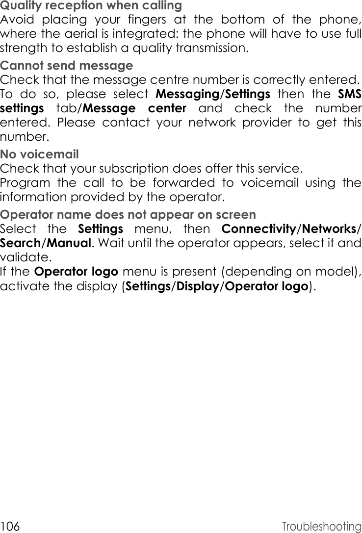 106TroubleshootingQuality reception when callingAvoid placing your fingers at the bottom of the phone, where the aerial is integrated: the phone will have to use full strength to establish a quality transmission.Cannot send messageCheck that the message centre number is correctly entered.To do so, please select Messaging/Settings then the SMS settings  tab/Message center and check the number entered. Please contact your network provider to get this number.No voicemailCheck that your subscription does offer this service.Program the call to be forwarded to voicemail using the information provided by the operator.Operator name does not appear on screenSelect the Settings menu, then Connectivity/Networks/ Search/Manual. Wait until the operator appears, select it and validate.If the Operator logo menu is present (depending on model), activate the display (Settings/Display/Operator logo).