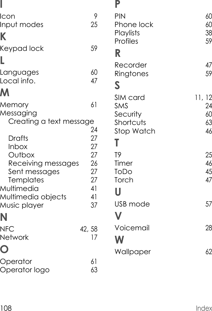 108IndexIIcon 9Input modes 25KKeypad lock 59LLanguages 60Local info. 47MMemory 61MessagingCreating a text message  24Drafts 27Inbox 27Outbox 27Receiving messages 26Sent messages 27Templates 27Multimedia 41Multimedia objects 41Music player 37NNFC 42, 58Network 17OOperator 61Operator logo 63PPIN 60Phone lock 60Playlists 38Profiles 59RRecorder 47Ringtones 59SSIM card 11, 12SMS 24Security 60Shortcuts 63Stop Watch 46TT9 25Timer 46ToDo 45Torch 47UUSB mode 57VVoicemail 28WWallpaper 62