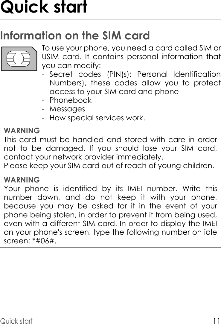 Quick start11Quick startInformation on the SIM cardTo use your phone, you need a card called SIM or USIM card. It contains personal information that you can modify:-Secret codes (PIN(s): Personal Identification Numbers), these codes allow you to protect access to your SIM card and phone-Phonebook-Messages-How special services work.WARNINGThis card must be handled and stored with care in order not to be damaged. If you should lose your SIM card, contact your network provider immediately.Please keep your SIM card out of reach of young children.WARNINGYour phone is identified by its IMEI number. Write this number down, and do not keep it with your phone, because you may be asked for it in the event of your phone being stolen, in order to prevent it from being used, even with a different SIM card. In order to display the IMEI on your phone&apos;s screen, type the following number on idle screen: *#06#.