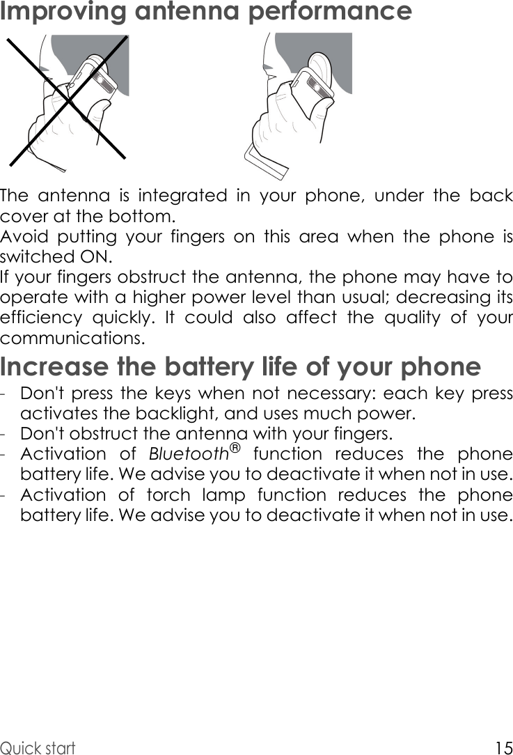 Quick start15Improving antenna performanceThe antenna is integrated in your phone, under the back cover at the bottom.Avoid putting your fingers on this area when the phone is switched ON.If your fingers obstruct the antenna, the phone may have to operate with a higher power level than usual; decreasing its efficiency quickly. It could also affect the quality of your communications.Increase the battery life of your phone-Don&apos;t press the keys when not necessary: each key press activates the backlight, and uses much power.-Don&apos;t obstruct the antenna with your fingers.-Activation of Bluetooth® function reduces the phone battery life. We advise you to deactivate it when not in use.-Activation of torch lamp function reduces the phone battery life. We advise you to deactivate it when not in use.