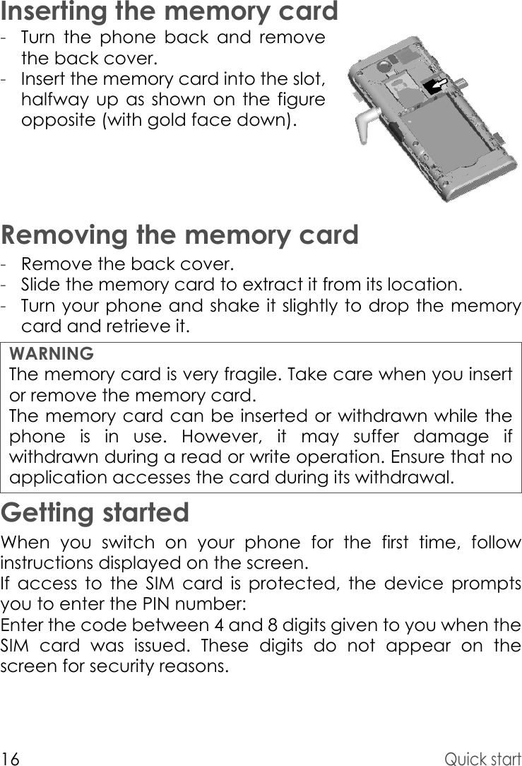 16Quick startInserting the memory card-Turn the phone back and remove the back cover.-Insert the memory card into the slot, halfway up as shown on the figure opposite (with gold face down).Removing the memory card-Remove the back cover.-Slide the memory card to extract it from its location. -Turn your phone and shake it slightly to drop the memory card and retrieve it.Getting startedWhen you switch on your phone for the first time, follow instructions displayed on the screen.If access to the SIM card is protected, the device prompts you to enter the PIN number:Enter the code between 4 and 8 digits given to you when the SIM card was issued. These digits do not appear on the screen for security reasons. WARNINGThe memory card is very fragile. Take care when you insert or remove the memory card.The memory card can be inserted or withdrawn while the phone is in use. However, it may suffer damage if withdrawn during a read or write operation. Ensure that no application accesses the card during its withdrawal.