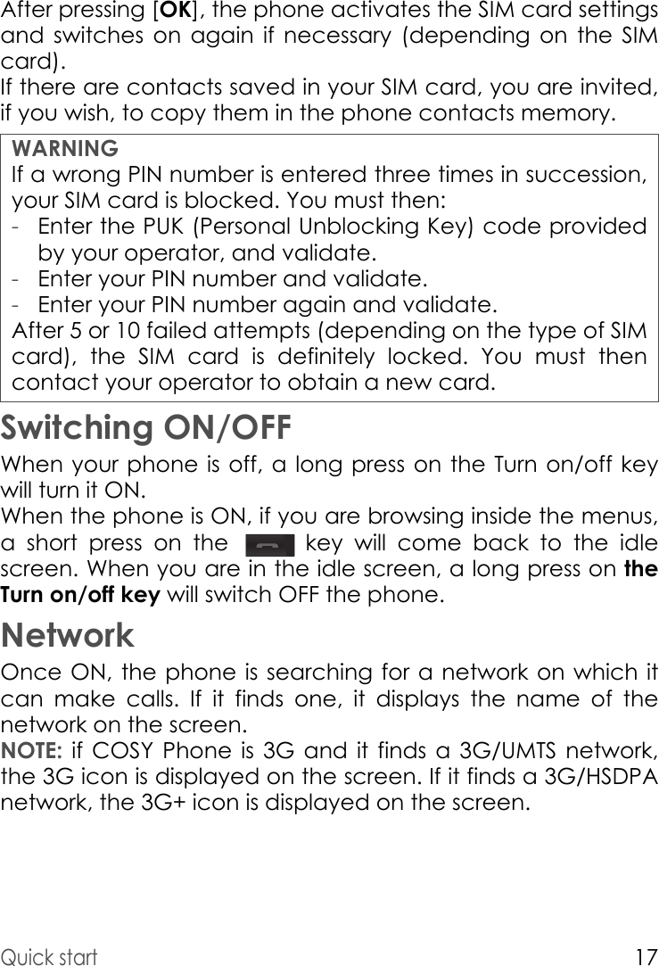Quick start17After pressing [OK], the phone activates the SIM card settings and switches on again if necessary (depending on the SIM card).If there are contacts saved in your SIM card, you are invited, if you wish, to copy them in the phone contacts memory.WARNINGIf a wrong PIN number is entered three times in succession, your SIM card is blocked. You must then:After 5 or 10 failed attempts (depending on the type of SIM card), the SIM card is definitely locked. You must then contact your operator to obtain a new card.Switching ON/OFFWhen your phone is off, a long press on the Turn on/off keywill turn it ON.When the phone is ON, if you are browsing inside the menus, a short press on the   key will come back to the idle screen. When you are in the idle screen, a long press on the Turn on/off key will switch OFF the phone.NetworkOnce ON, the phone is searching for a network on which it can make calls. If it finds one, it displays the name of the network on the screen.NOTE: if COSY Phone is 3G and it finds a 3G/UMTS network, the 3G icon is displayed on the screen. If it finds a 3G/HSDPA network, the 3G+ icon is displayed on the screen.-Enter the PUK (Personal Unblocking Key) code provided by your operator, and validate.-Enter your PIN number and validate.-Enter your PIN number again and validate.